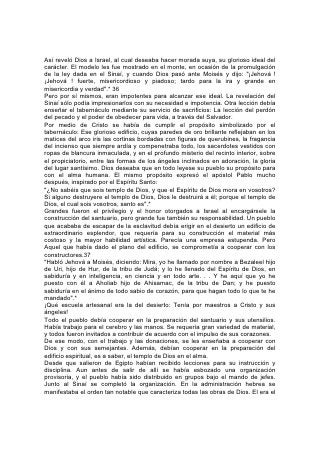 Así reveló Dios a Israel, al cual deseaba hacer morada suya, su glorioso ideal del
carácter. El modelo les fue mostrado en el monte, en ocasión de la promulgación
de la ley dada en el Sinaí, y cuando Dios pasó ante Moisés y dijo: "¡Jehová !
¡Jehová ! fuerte, misericordioso y piadoso; tardo para la ira y grande en
misericordia y verdad".* 36
Pero por sí mismos, eran impotentes para alcanzar ese ideal. La revelación del
Sinaí sólo podía impresionarlos con su necesidad e impotencia. Otra lección debía
enseñar el tabernáculo mediante su servicio de sacrificios: La lección del perdón
del pecado y el poder de obedecer para vida, a través del Salvador.
Por medio de Cristo se había de cumplir el propósito simbolizado por el
tabernáculo: Ese glorioso edificio, cuyas paredes de oro brillante reflejaban en los
matices del arco iris las cortinas bordadas con figuras de querubines, la fragancia
del incienso que siempre ardía y compenetraba todo, los sacerdotes vestidos con
ropas de blancura inmaculada, y en el profundo misterio del recinto interior, sobre
el propiciatorio, entre las formas de los ángeles inclinados en adoración, la gloria
del lugar santísimo. Dios deseaba que en todo leyese su pueblo su propósito para
con el alma humana. El mismo propósito expresó el apóstol Pablo mucho
después, inspirado por el Espíritu Santo:
"¿No sabéis que sois templo de Dios, y que el Espíritu de Dios mora en vosotros?
Si alguno destruyere el templo de Dios, Dios le destruirá a él; porque el templo de
Dios, el cual sois vosotros, santo es".*
Grandes fueron el privilegio y el honor otorgados a Israel al encargársele la
construcción del santuario, pero grande fue también su responsabilidad. Un pueblo
que acababa de escapar de la esclavitud debía erigir en el desierto un edificio de
extraordinario esplendor, que requería para su construcción el material más
costoso y la mayor habilidad artística. Parecía una empresa estupenda. Pero
Aquel que había dado el plano del edificio, se comprometía a cooperar con los
constructores.37
"Habló Jehová a Moisés, diciendo: Mira, yo he llamado por nombre a Bezaleel hijo
de Uri, hijo de Hur, de la tribu de Judá; y lo he llenado del Espíritu de Dios, en
sabiduría y en inteligencia, en ciencia y en todo arte. . . Y he aquí que yo he
puesto con él a Aholiab hijo de Ahisamac, de la tribu de Dan; y he puesto
sabiduría en el ánimo de todo sabio de corazón, para que hagan todo lo que te he
mandado".*
¡Qué escuela artesanal era la del desierto: Tenía por maestros a Cristo y sus
ángeles!
Todo el pueblo debía cooperar en la preparación del santuario y sus utensilios.
Había trabajo para el cerebro y las manos. Se requería gran variedad de material,
y todos fueron invitados a contribuir de acuerdo con el impulso de sus corazones.
De ese modo, con el trabajo y las donaciones, se les enseñaba a cooperar con
Dios y con sus semejantes. Además, debían cooperar en la preparación del
edificio espiritual, es a saber, el templo de Dios en el alma.
Desde que salieron de Egipto habían recibido lecciones para su instrucción y
disciplina. Aun antes de salir de allí se había esbozado una organización
provisoria, y el pueblo había sido distribuido en grupos bajo el mando de jefes.
Junto al Sinaí se completó la organización. En la administración hebrea se
manifestaba el orden tan notable que caracteriza todas las obras de Dios. El era el
 