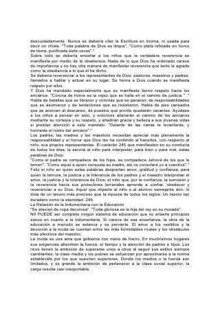 A muchas personas no les importa que un vestido sea sentador o hermoso; si la
moda cambia, lo reforman o lo desechan. Los miembros de la familia están
condenados a trabajar incesantemente. No tienen tiempo para educar a los niños,
orar o estudiar la Biblia, ni ayudar a los pequeños a conocer a Dios por medio de
sus obras. 247
No tienen tiempo ni dinero para hacer obras de caridad, y con frecuencia la
provisión de su mesa es escasa. Eligen mal el alimento y lo preparan
precipitadamente, para satisfacer sólo en parte las demandas del organismo. El
resultado es la adquisición de malos hábitos de alimentación que causan
enfermedades o conducen a la intemperancia.
El amor a la ostentación produce extravagancia y en muchos jóvenes mata la
aspiración a llevar una vida más noble. En vez de esforzarse por obtener una
educación, pronto consiguen un empleo para ganar dinero y satisfacer la pasión
por los vestidos. Y esta pasión conduce a más de una joven a la ruina.
En muchos hogares los recursos de la familia resultan insuficientes. El padre,
incapaz de satisfacer las demandas de la madre y los hijos, se siente tentado a
proceder con deshonestidad, y el resultado también es la ruina y la deshonra.
Ni siquiera el día de descanso y los cultos se libran del dominio de la moda. Por el
contrario, proporcionan la oportunidad para el mayor despliegue de su poder. La
iglesia se transforma en una especie de desfile de modas, y se estudian éstas más
que el sermón. Los pobres, incapaces de responder a las demandas de la moda,
permanecen fuera de la iglesia. El día de descanso transcurre en la ociosidad y,
para la juventud, con frecuencia en compañías desmoralizadoras.
En la escuela, el vestido inapropiado e incómodo incapacita a las niñas para el
estudio o la recreación. Sus mentes están preocupadas, y es tarea difícil para
quien enseña despertar su interés.
Para romper el encanto de la moda, el maestro no encuentra a menudo medio
más eficaz que el contacto con la naturaleza. Gusten los alumnos la delicia de
estar junto a un río, un lago o el mar; trepen por las colinas, contemplen la gloria
de la puesta del sol, y exploren los tesoros del bosque 248 el campo; conozcan el
placer de cultivar plantas y flores, y la importancia de una cinta o un adorno
superfluo les resultará insignificante.
Hágase ver a los niños que en la indumentaria, lo mismo que en el régimen
alimentarlo, la vida sencilla es Indispensable para el pensamiento elevado.
Hágaseles ver cuánto hay que aprender y hacer; cuán preciosos son los días de la
juventud como preparación para la obra de la vida. Ayúdeseles a descubrir los
tesoros que hay en la Palabra de Dios, en el libro de la naturaleza y en las
historias de las vidas nobles.
Diríjanse sus mentes a los dolientes que podrían aliviar. Ayúdeseles a ver que por
cada peso derrochado en lujos, el que lo gasta se priva de medios de alimentar al
hambriento, vestir al desnudo y consolar al afligido.
No pueden permitirse desperdiciar las gloriosas oportunidades de la vida, para
atrofiar la mente, arruinar la salud y la felicidad, por obedecer mandatos que no
tienen fundamento en la razón, la comodidad ni la elegancia.
Al mismo tiempo debería enseñarse a los jóvenes a aprender esta lección de la
naturaleza: "Todo lo hizo hermoso en su tiempo".* En el vestido, lo mismo que en
 