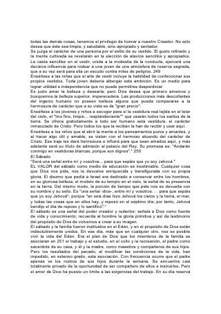 a la familia la oportunidad de tener comunión con él, con la naturaleza y con su
prójimo.
Puesto que el sábado es una institución recordativa del poder creador es, entre
todos los días, aquel en que deberíamos familiarizarnos especialmente con Dios
por medio de sus obras. En la mente de los niños, el solo pensamiento del sábado
debería estar ligado al de la belleza de las cosas naturales. Feliz la familia que
puede ir al lugar de culto el sábado, como Jesús y sus discípulos iban a la
sinagoga, a través de campos y bosques, o a lo largo de la costa del lago. Felices
los padres que pueden enseñar a sus hijos la Palabra escrita de Dios con
ilustraciones obtenidas de las páginas abiertas del libro de la naturaleza; que
pueden reunirse bajo los árboles verdes, al aire fresco y puro, para estudiar la
Palabra y cantar alabanzas al Padre celestial.
Por medio de esta relación, los padres pueden ligar sus hijos a sus corazones, y
de este modo a Dios, con lazos que nunca podrán se quebrantados.
Como medios de educación intelectual, las oportunidades que ofrece el sábado
son inapreciables. Estúdiese la lección de la escuela sabática, no por medio de
una rápida ojeada dada al texto de la lección el sábado de mañana, sino mediante
el estudio cuidadoso 252 de la lección para la semana siguiente, el sábado de
tarde, y el repaso y la ejemplificación diarios durante la semana. Así la lección se
grabará en la memoria y será un tesoro que jamás se perderá totalmente.
Al escuchar un sermón, los padres y los niños deberían anotar el texto y los
versículos citados y, tanto como sea posible, la ilación del pensamiento, para
repetírselos unos a otros en la casa. Esto contribuirá a aliviar el cansancio con que
los niños tan a menudo escuchan un sermón, y cultivará en todos el hábito de
prestar atención y seguir los pensamientos que se presentan.
La meditación en los temas sugeridos abrirá al estudiante tesoros en los que
jamás soñó, y experimentará en su vida la realidad de esta declaración bíblica:
"Fueron halladas tus palabras, y yo las comí; y tu palabra me fue por gozo y por
alegría de mi corazón".*
"Y meditaré en tus estatutos". "Deseables son más que el oro, y más que mucho
oro afinado... Tu siervo es además amonestado con ellos; en guardarlos hay
grande galardón".* 253
La Fe y la Oración
"Es, pues, la fe la certeza de lo que se espera". "Creed que lo recibiréis, y os
vendrá".
LA FE significa confiar en Dios, creer que nos ama y sabe mejor qué es lo que no
conviene. Por eso nos induce a escoger su camino en lugar del nuestro. En vez de
nuestra ignorancia, acepta su sabiduría; en vez de nuestra debilidad, su fuerza; en
vez de nuestra pecaminosidad, su justicia. Nuestra vida, nosotros mismos, ya
somos suyos; la fe reconoce su derecho de propiedad, y acepta su bendición. La
verdad, la justicia y la pureza han sido señaladas como los secretos del éxito en la
vida. Es la fe la que nos pone en posesión de estos principios.
Todo buen impulso o aspiración es un don de Dios; la fe recibe de Dios la única
vida que puede producir desarrollo y eficiencia verdaderos.
Se debería explicar claramente cómo se puede ejercer fe. Toda promesa de Dios
tiene ciertas condiciones. Si estamos dispuestos a hacer su voluntad, toda su
fuerza nos pertenece. Cualquier don que nos prometa se encuentra en la promesa
 