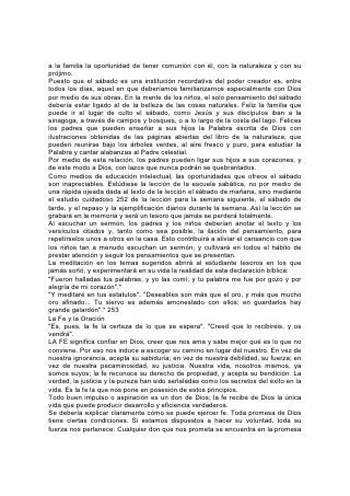 misma. "La semilla es la palabra de Dios".* Tan ciertamente como se encuentra la
semilla del roble en la bellota. se encuentra el don de Dios en su promesa. Si
recibimos la promesa, recibimos el don.
La fe que nos capacita para recibir los dones de Dios, es en sí misma un don del
cual se imparte una porción a cada ser humano. Aumenta a medida que se la usa
para asimilar la Palabra de Dios. A fin de 254 fortalecer la fe debemos ponerla a
menudo en contacto con la Palabra.
Al estudiar la Biblia, el estudiante debería ser inducido a ver el poder de la Palabra
de Dios. En ocasión de la creación, "él dijo, y fue hecho; él mandó, y existió". El
"llama las cosas que no son, como si fuesen"*, porque cuando las llama, entonces
existen.
¡Cuán a menudo los que confiaron en la Palabra de Dios, aunque eran en sí
mismos completamente impotentes, han resistido el poder del mundo entero!
Enoc, de corazón puro y vida santa, puso su fe en el triunfo de la justicia frente a
una generación corrupta y burladora; Noé y su casa resistieron a los hombres de
su época, hombres de gran fuerza física y mental, y de la más degradada
moralidad; los hijos de Israel, que junto al Mar Rojo no eran más que una
indefensa y aterrorizada multitud de esclavos, resistieron al más poderoso ejército
de la más poderosa nación del globo; David, que era sólo un pastorcillo a quien
Dios le había prometido el trono, resistió a Saúl, el monarca reinante, dispuesto a
no ceder su poder. El mismo hecho se destaca en el caso de Sadrac y sus
compañeros en el horno de fuego y Nabucodonosor en el trono; Daniel entre los
leones y sus enemigos en los puestos elevados del reino; Jesús en la cruz y los
sacerdotes y príncipes judíos que presionaron al gobernador romano para que
hiciera su voluntad; Pablo encadenado y condenado a sufrir la muerte de un
criminal, y Nerón, déspota de un imperio mundial.
No sólo en la Biblia se encuentran estos ejemplos. Abundan en los anales del
progreso humano. Los valdenses y los hugonotes, Wiclef y Hus, Jerónimo y
Lutero, Tyndale y Knox, Zinzendorf y Wesley, y muchos más, han dado testimonio
del poder de la Palabra de Dios contra el poder y el proceder humanos que
apoyan al mal. Estos constituyen la 255 verdadera nobleza del mundo.
Constituyen su realeza. Se invita a los jóvenes de hoy a ocupar sus lugares.
La fe es necesaria tanto en los asuntos más pequeños como en los mayores de la
vida. En todos nuestros negocios y nuestras ocupaciones diarias, la fuerza
sustentadora de Dios llega a ser real para nosotros por medio de una confianza
constante.
Considerada en su aspecto humano, la vida es para todos un sendero
desconocido. Es un camino por el cual, en lo que a nuestras más íntimas
experiencias se refiere, andamos solos. Ningún otro ser humano puede penetrar
plenamente en nuestra vida íntima. Al emprender el niño ese viaje en el cual tarde
o temprano deberá escoger su curso y decidir las consecuencias de la vida para la
eternidad, ¡cuán ferviente debería ser el esfuerzo hecho para dirigir su fe al Guía y
Ayudador infalible!
Como escudo contra la tentación e inspiración para ser puros y sinceros, ninguna
influencia puede igualar a la de la sensación de la presencia de Dios. "Todas las
cosas están desnudas y abiertas a los ojos de Aquel a quien tenemos que dar
cuenta". "Muy limpio eres de ojos para ver el mal, ni puedes ver el agravio" * Este
 