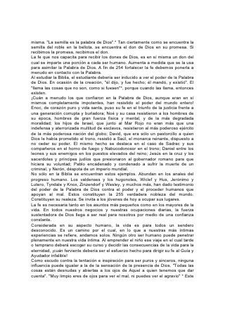 pensamiento fue el escudo de José en medio de la corrupción de Egipto. Su
respuesta a los atractivos de la tentación fue firme: "¿Cómo, pues, haría yo este
grande mal, y pecaría contra Dios". * La fe, si se la cultiva, será un escudo para
toda alma.
Solamente la sensación de la presencia de Dios puede desvanecer el temor que,
para el niño tímido, haría de la vida una carga. Grabe él en su memoria la
promesa: "El ángel de Jehová acampa alrededor de los que le temen, y los
defiende".* Lea la maravillosa historia de Eliseo cuando estaba en la ciudad de la
montaña y había entre él y el ejército 256 de enemigos armados un círculo
poderoso de ángeles celestiales. Lea cómo se le apareció el ángel de Dios a
Pedro cuando estaba en la prisión, condenado a muerte; cómo lo libertó, pasando
por entre los guardianes armados y las macizas puertas de hierro con sus cerrojos
y barrotes. Lea acerca de la escena desarrollada en el mar, cuando Pablo, el
prisionero, en viaje al lugar donde iba a ser juzgado y ejecutado, dirigió a los
soldados y marineros náufragos, abatidos por el cansancio, la falta de sueño y el
hambre, estas grandes palabras de valor y esperanza: "Pero ahora os exhorto a
tener buen ánimo, pues no habrá ninguna pérdida de vida entre vosotros. . .
Porque esta noche ha estado conmigo el ángel del Dios de quien soy y a quien
sirvo, diciendo: Pablo, no temas; es necesario que comparezcas ante César; y he
aquí, Dios te ha concedido todos los que navegan contigo". Con fe en esta
promesa, Pablo aseguró a sus compañeros: "Pues ni aún un cabello de la cabeza
de ninguno de vosotros perecerá". Así ocurrió. Por el hecho de estar en ese barco
un hombre por medio del cual Dios podía obrar, todo el contingente de soldados y
marineros paganos se salvó. "Y así aconteció que todos se salvaron saliendo a
tierra".*
No fueron escritas estas cosas únicamente para que las leamos y nos
asombremos, sino para que la misma fe que obró en los siervos de Dios de
antaño, obre en nosotros. Doquiera haya corazones llenos de fe que sirvan de
conducto transmisor de su poder, no será menos notable su modo de obrar ahora
que entonces.
A los que, por falta de confianza propia, evitan tareas y responsabilidades,
enséñeseles a confiar en Dios. Así más de uno que de otro modo no sería más
que una cifra en el mundo, tal vez una carga impotente, podrá decir con el apóstol
Pablo: "Todo lo puedo en Cristo que me fortalece".* 257 También tiene la fe
preciosas lecciones para el niño sensible a las ofensas. La disposición a resistir el
mal o vengar el agravio recibe a menudo su impulso de un profundo sentimiento
de justicia y un espíritu activo y enérgico. Enséñese a ese niño que Dios es el
guardián eterno de la justicia. Cuida tiernamente a los seres que ama al punto de
dar a su amado Hijo para salvarlos. El se entenderá con cada malhechor.
"Porque el que os toca, toca a la niña de su ojo".*
"Encomienda a Jehová tu camino, y confía en él; y él hará. Exhibirá tu justicia
como la luz, y tu derecho como el mediodía".*
"Jehová será refugio del pobre, refugio para el tiempo de angustia. En ti confiarán
los que conocen tu nombre, por cuanto tú, oh Jehová, no desamparaste a los que
te buscaron".*
Dios nos manda que manifestemos hacia otros la compasión que él manifiesta
hacia nosotros. Contemplen el impulsivo, el engreído y el vengativo al Ser humilde
 