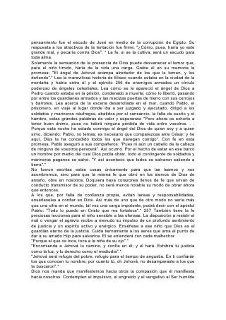 y manso llevado como cordero al matadero, mudo como la oveja ante los que la
esquilan. Contemplen a Aquel a quien han traspasado nuestros pecados y
abrumado nuestras penas, y aprenderán a soportar, tolerar y perdonar.
Por la fe en Cristo se puede suplir toda deficiencia de carácter, purificar toda
impureza, corregir toda falta y desarrollar toda buena cualidad.
"Vosotros estáis completos en él".*
La oración y la fe están íntimamente ligadas y necesitan ser estudiadas juntas. En
la oración de fe hay una ciencia divina; es una ciencia que debe comprender todo
el que quiera tener éxito en la obra de su vida. Cristo dice: "Todo lo que pidiereis
orando, 258 creed que lo recibiréis, y os vendrá".* El explica claramente que
nuestra petición debe estar de acuerdo con la voluntad de Dios; debemos pedir
cosas que él haya prometido y todo lo que recibamos debe ser usado para hacer
su voluntad. Cuando se satisfacen las condiciones, la promesa es indubitable.
Podemos pedir perdón por el pecado, el don del Espíritu Santo, un carácter como
el de Cristo, sabiduría y fuerza para hacer su obra, cualquier don que él haya
prometido; luego tenemos que creer para recibir y dar gracias a Dios por lo que
hemos recibido.
No necesitamos buscar una evidencia exterior de la bendición. El don está en la
promesa y podemos emprender nuestro trabajo seguros de que Dios es capaz de
cumplir lo que ha prometido y que el don, que ya poseemos, se manifestará
cuando más lo necesitemos.
Vivir así, dependiendo de la palabra de Dios, significa entregarle toda la vida. Se
experimentará una permanente sensación de necesidad y dependencia, una
búsqueda de Dios por parte del corazón. La oración es una necesidad porque es
la vida del alma. La oración en familia, la oración en público, tienen su lugar, pero
es la comunión secreta con Dios la que sostiene la vida del alma.
En el monte, junto a Dios, Moisés contempló el modelo del hermoso edificio que
había de ser la morada de su gloria. En el monte, junto a Dios, en el lugar secreto
de comunión, podemos contemplar su glorioso ideal para la humanidad. De ese
modo podremos levantar el edificio de nuestro carácter en forma tal que se cumpla
para nosotros su promesa: "Habitaré y andaré entre ellos, y seré su Dios, y ellos
serán mi pueblo".* 259
Jesús recibió sabiduría y poder durante su vida terrenal, en las horas de oración
solitaria. Sigan los jóvenes su ejemplo y busquen a la hora del amanecer y del
crepúsculo un momento de quietud para tener comunión con su Padre celestial. Y
durante el día eleven su corazón a Dios. A cada paso que damos en nuestro
camino, nos dice: "Porque yo Jehová soy tu Dios, quien te sostiene de tu mano
derecha. . . no temas, yo te ayudo".* Si nuestros hijos pudieran aprender estas
lecciones en el alba de su vida, ¡qué frescura y poder, qué gozo y dulzura se
manifestaría en su existencia!
VIVAMOS LO QUE CREEMOS
Estas lecciones puede enseñarlas sólo el que las ha aprendido. La enseñanza de
la Escritura no tiene mayor efecto sobre los jóvenes porque tantos padres y
maestros que profesan creer en la Palabra de Dios niegan su poder en sus vidas.
A veces los jóvenes sienten el poder de la Palabra. Ven la hermosura del amor de
Cristo. Ven la belleza de su carácter, las posibilidades de una vida dedicada a su
servicio. Pero ven en contraste la vida de los que profesan reverenciar los
 
