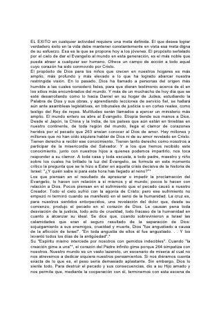 miseria. "Y será predicado este Evangelio del reino en todo el mundo, para
testimonio a todas las naciones; y entonces vendrá el fin".*
"Id por todo el mundo y predicad el Evangelio a toda criatura"*, es la orden de
Cristo a sus seguidores. No quiere decir esto que todos sean llamados a ser
pastores o misioneros en el sentido común de la palabra; pero todos pueden ser
colaboradores con él para dar las "buenas nuevas" a sus semejantes. Se da la
orden a todos: grandes o chicos, instruidos o ignorantes, ancianos o jóvenes.
En vista de esta orden, ¿podemos educar a nuestros hijos para una vida de
convencionalismo respetable, una vida de aparente cristianismo pero que carezca
de la abnegación del Maestro, una vida para la cual el veredicto de Aquel que es
la verdad sea: "No os conozco"?
Miles lo hacen. Piensan asegurar a sus hijos los beneficios del Evangelio, mientras
niegan su espíritu. Pero esto no es posible. Los que no aceptan el privilegio de la
comunión con Cristo en el servicio, rechazan la única educación que podría
capacitarlos para participar con él de la gloria; rechazan la preparación que en
esta vida da fuerza y nobleza de carácter. Más de un padre y una madre que
negaron sus hijos a la cruz de Cristo, se dieron cuenta demasiado tarde que de
ese modo los entregaban al enemigo de Dios y el hombre. Sellaron su ruina, no
sólo para la vida futura, sino para la presente. 265
La tentación los venció. Llegaron a ser una maldición para el mundo, y dolor y
vergüenza para los que les dieron el ser.
Incluso cuando quieren prepararse para el servicio de Dios, muchos se desvían
debido a los malos métodos de educación. Generalmente se considera la vida
como formada por distintos períodos: el del aprendizaje, y el de la acción; el de la
preparación y el de la realización. Se envía a los jóvenes a la escuela para que,
con el conocimiento adquirido mediante el estudio de los libros, se preparen para
una vida de servicio. Apartados de las responsabilidades de la vida diaria, se
absorben en el estudio y con frecuencia pierden de vista su propósito. Muere el
ardor de su temprana consagración y en muchos nace una ambición personal
egoísta. Al graduarse, miles se encuentran fuera de contacto con la vida. Han
tratado durante tanto tiempo con cosas abstractas y teóricas, que cuando todo el
ser debe despertar para hacer frente a las luchas violentas de la vida real, se
encuentran sin preparación. En vez de la obra noble que se habían propuesto, sus
energías se hallan absorbidas en la lucha por la mera subsistencia. Después de
repetidas desilusiones, con dificultades hasta para ganarse honradamente la vida,
muchos se dejan arrastrar por procedimientos dudosos o criminales. Se priva al
mundo del servicio que debiera haber recibido, y a Dios, de las almas que
anhelaba elevar, ennoblecer y honrar como representantes suyas.
Muchos padres se equivocan al establecer diferencias entre sus hijos cuando se
trata de la educación. Hacen casi cualquier sacrificio para ofrecer todas las
ventajas posibles a uno que parece inteligente y apto, pero no creen que esas
mismas oportunidades sean necesarias para los menos promisorios. Se cree que
poca educación basta para cumplir con los deberes comunes de la vida. 266
Pero, ¿quién es capaz de decidir entre un conjunto de niños cuál de ellos ha de
llevar las responsabilidades más importantes? ¡Cuán a menudo se ha equivocado
en esto el criterio humano! Recuérdese el caso de Samuel cuando fue enviado a
ungir a uno de los hijos de Isaí como rey de Israel. Desfilaron ante él siete jóvenes
 