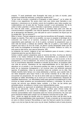 de aspecto noble. Al contemplar al primero, de rasgos hermosos, formas bien
desarrolladas y porte principesco, el profeta exclamó: "¡De cierto delante de
Jehová está su ungido!" Pero Dios le dijo: "No mires a su parecer, ni a lo grande
de su estatura, porque yo lo desecho; porque Jehová mira no lo que mira el
hombre; pues el hombre mira lo que está delante de sus ojos, pero Jehová mira el
corazón". De los siete, el testimonio dado fue: "Jehová no ha elegido a éstos".* Y
no se permitió al profeta cumplir su misión hasta que llamaron a David, que estaba
cuidando el rebaño.
Los hermanos mayores, entre los cuales se encontraba el que Samuel hubiera
elegido, no poseían las cualidades que Dios consideraba esenciales en un
dirigente de su pueblo. Orgullosos, egoístas, engreídos, fueron desechados para
dar lugar al que consideraban despectivamente, al que había conservado la
sencillez y la sinceridad de su juventud y que, aunque pequeño en su propio
concepto, podía ser educado por Dios para llevar las responsabilidades del reino.
Del mismo modo hoy, en más de un niño cuyos padres lo pasarían por alto, Dios
ve aptitudes superiores a las que se manifiestan en otros a quienes se cree
promisorios.
Y en cuanto a las posibilidades de la vida, ¿quién es capaz de decidir cuál es
grande y cuál pequeña? ¡Cuántos obreros que ocupan lugares humildes en la
vida, al crear factores de bendición para el mundo, han logrado resultados que los
reyes envidiarían! 267 Reciba, pues, todo niño, educación para el más alto
servicio. "Por la mañana siembra tu semilla, y a la tarde no dejes reposar tu mano;
porque no sabes cuál es lo mejor, si esto o aquello, o si lo uno y lo otro es
igualmente bueno".*
El lugar definido señalado para nosotros en la vida lo determinan nuestras
aptitudes. No todos alcanzan el mismo desarrollo, ni hacen con igual eficiencia el
mismo trabajo. Dios no espera que el hisopo adquiera las proporciones del cedro,
ni que el olivo alcance la altura de la majestuosa palmera. Pero todos deberíamos
aspirar a la altura a que la unión del poder humano con el divino nos permita
alcanzar.
Muchos no llegan a ser lo que debieran porque no emplean el poder que hay en
ellos. No echan mano, como deberían hacerlo, de la fuerza divina. Muchos se
desvían de la actividad en la cual alcanzarían verdadero éxito. En procura de más
honores, o de una tarea más agradable, intentan algo para lo cual no están
preparados. Más de un hombre cuyos talentos se adaptan a una vocación
determinada, desea ser profesional; y el que hubiera tenido éxito como agricultor,
artesano o enfermero, ocupa inadecuadamente el puesto de pastor, abogado o
médico. Hay otros que debieran haber ocupado un puesto de responsabilidad,
pero por falta de energía, aplicación o perseverancia, se contentan con un puesto
más fácil.
Es necesario que sigamos más estrictamente el plan de vida de Dios. Esmerarnos
en hacer el trabajo que tenemos más a mano, encomendar nuestros caminos a
Dios y estar atentos a las indicaciones de su providencia, son reglas que aseguran
el logro de una buena ocupación.
El que descendió del cielo para ser nuestro ejemplo pasó casi treinta años de su
vida dedicado al 268 trabajo manual común, pero durante ese tiempo estudió la
Palabra y las obras de Dios, y ayudó y enseñó a todos los que estaban dentro de
 