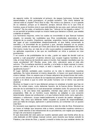 la esfera de su influencia. Cuando empezó su ministerio público, anduvo sanando
a los enfermos, consolando a los tristes y predicando el Evangelio a los pobres.
Esta es la obra de todos sus seguidores. "Sea el mayor entre vosotros como el
más joven" dijo, "y el que dirige, como el que sirve. Porque... yo estoy entre
vosotros como el que sirve".*
El amor y la lealtad a Cristo son la fuente de todo servicio verdadero. En el
corazón conmovido por su amor nace el deseo de trabajar por él. Estimúlese y
diríjase debidamente ese deseo. Ya sea en el hogar, el vecindario o la escuela, la
presencia del pobre, el afligido, el ignorante o el desventurado no debería ser
considerada como una desgracia, sino como el medio de proveer una preciosa
oportunidad para el servicio.
En esta obra, como en cualquiera otra, se adquiere pericia en el trabajo mismo. Se
obtiene eficiencia por medio de la preparación en los deberes comunes de la vida
y al servir a los necesitados y dolientes. Sin esto, los esfuerzos más bien
intencionados son con frecuencia inútiles y hasta perjudiciales. Los hombres
aprenden a nadar en el agua y no en la tierra.
Otra obligación, considerada ligeramente con demasiada frecuencia, que debe
explicarse a los jóvenes despiertos con respecto a las exigencias de Cristo, es la
que tiene que ver con su relación con la iglesia.
La relación de Cristo y su iglesia es muy íntima y sagrada; él es el esposo y la
iglesia la esposa; él la cabeza, y la iglesia el cuerpo. La relación con Cristo
entraña, pues, la relación con su iglesia.
Esta ha sido organizada para servir; y en una vida de servicio a Cristo la relación
con la iglesia 269 es uno de los primeros pasos que hay que dar. La lealtad a
Jesús exige la ejecución fiel de los deberes impuestos por la iglesia. Esta es una
parte importante de nuestra preparación, y una iglesia imbuida de la vida del
Maestro inducirá decididamente a sus miembros a realizar un esfuerzo en
beneficio del mundo exterior.
Hay muchas actividades en las cuales los jóvenes pueden hallar oportunidad de
realizar tareas útiles. Organícense en grupos para el servicio cristiano, y la
cooperación será para ellos una ayuda y un estímulo. Si los padres y maestros se
interesan en la obra de los jóvenes, podrán ofrecerles el beneficio de su
experiencia y ayudarles para que sean eficaces sus esfuerzos para el bien.
El trato despierta simpatía y ésta es la fuente del servicio eficaz. Para despertar en
los niños y jóvenes simpatía y espíritu de sacrificio hacia los millones que sufren
en los países distantes, familiaríceselos con ellos y sus habitantes. En este
sentido, nuestras escuelas pueden hacer mucho. En vez de hablar tanto de las
hazañas de los Alejandros y Napoleones de la historia, estudien los niños las vidas
de hombres como el apóstol Pablo y Martín Lutero, Moffat, Livingstone y Carey, y
la historia actual del esfuerzo misionero que diariamente se va desarrollando. En
vez de recargar la memoria con una sucesión de nombres y teorías que no tienen
importancia para sus vidas, y a los cuáles, una vez fuera del aula, rara vez
dedican un pensamiento, estudien todos los países a la luz del esfuerzo misionero
y familiarícense con esos pueblos y sus necesidades.
En esta etapa final de la tarea de predicar el Evangelio hay un vasto campo que
ocupar y, más que nunca antes, la obra debe alistar ayudantes de entre el común
del pueblo. Tanto jóvenes como mayores 270 serán llamados del campo, del
 