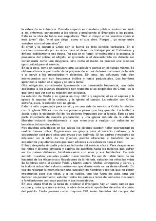viñedo y del taller, y enviados por el Maestro para dar su mensaje. Muchos de
ellos habrán tenido pocas oportunidades de educarse, pero Cristo ve en ellos
cualidades que los capacitarán para cumplir su propósito. Si hacen la obra con
todo el corazón y siguen aprendiendo, Cristo los capacitará a fin de que puedan
trabajar para él.
El que conoce la profundidad de la miseria y la desesperación del mundo, conoce
los medios para aliviarlas. Ve por todas partes almas en tinieblas, abrumadas por
el pecado, el dolor y la pena. Pero también ve sus posibilidades; ve la altura
adonde pueden llegar. Aunque los seres humanos han abusado de su
misericordia, han malgastado sus talentos y han perdido la dignidad de una
condición humana semejante a la de Dios, el Creador va a ser glorificado por su
redención.
Cristo confía la responsabilidad de trabajar por estos necesitados que se
encuentran en los lugares más toscos de la tierra, a los que pueden
compadecerse del ignorante y del extraviado. Estará presente para ayudar a los
de corazón sensible a la piedad, aunque sus manos sean rudas y torpes.
Trabajará por medio de los que pueden ver misericordia en el dolor y ganancia en
la pérdida. Cuando pasa la Luz del mundo, se descubre un privilegio en las
dificultades, orden en la confusión, éxito en el aparente fracaso. Se ven en las
calamidades bendiciones disfrazadas, en los dolores, misericordias. Los obreros
provenientes del pueblo común, que comparten las penas de sus semejantes
como su Maestro compartió las de toda la especie humana, lo verán, por medio de
la fe, trabajar junto a ellos.
"Cercano está el día grande de Jehová, cercano y muy próximo".* ¡Tenemos un
mundo que amonestar! 271
Con una preparación como la que pueden obtener, miles y miles de jóvenes y
adultos debieran estar entregándose a esta obra. Muchos corazones responden
ya al llamamiento del Artífice Maestro, y su número aumentará. Preste todo
educador cristiano simpatía y cooperación a tales obreros. Anime y ayude a los
jóvenes que están bajo su cuidado a obtenerla preparación necesaria para unirse
a las filas de los obreros.
No hay tarea en la que sea posible a los jóvenes recibir mayor beneficio. Todos los
que se ocupan en el ministerio constituyen la mano ayudadora de Dios. Colaboran
con los ángeles, o más bien, son los instrumentos humanos por medio de los
cuales aquéllos llevan a cabo su misión. Los ángeles hablan por medio de sus
voces y trabajan por medio de sus manos. Y los obreros humanos, al cooperar con
los agentes celestiales, reciben el beneficio de su educación y su experiencia.
Como medio educativo, ¿qué "curso universitario" puede igualar a éste?
Con semejante ejército de obreros como el que nuestros jóvenes, bien
preparados, podrían proveer, ¡cuán pronto se proclamaría a todo el mundo el
mensaje de un Salvador crucificado, resucitado y próximo a venir! ¡Cuán pronto
vendría el fin -el sufrimiento, del dolor y del pecado! ¡Cuán pronto recibirían
nuestros hijos, en vez de una posesión aquí, marchita por el pecado y el dolor, una
herencia donde "los justos heredarán la tierra, y vivirán para siempre sobre ella";
donde "no dirá el morador: Estoy enfermo"; y "nunca más se oirán en ella voz de
lloro".* 273
EL MAESTRO SUBALTERNO
 