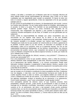 "Como me envió el Padre así también yo os envío".275
La Preparación Necesaria
"Procura con diligencia presentarte a Dios aprobado".
EL PRIMER maestro del niño es la madre. En las manos de ésta se concentra en
gran parte su educación durante el período de mayor sensibilidad y más rápido
desarrollo. A ella se da en primer lugar la oportunidad de amoldar su carácter para
bien o para mal. Ella debería apreciar el valor de esa oportunidad y, más que
cualquier otro maestro, debería estar preparada para usarla de la mejor manera
posible. Sin embargo, no hay otro ser a cuya educación se preste tan poca
atención. La persona cuya influencia en materia de educación es más poderosa y
abarcante, es la que recibe menos preparación sistemática.
Aquellos a quienes se confía el cuidado del niñito desconocen a menudo sus
necesidades físicas; poco saben de las leyes de la salud o de los principios
relativos al desarrollo. Tampoco están mejor preparados para atender su
desenvolvimiento mental y espiritual. Pueden poseer cualidades que les permitan
actuar bien en los negocios o brillar en sociedad; pueden haber hecho progresos
en la literatura y la ciencia; pero saben poco de la educación de un niño. Se debe
principalmente a esta falla, en especial al descuido en los comienzos del desarrollo
físico, el hecho de que una gran proporción de los miembros de la especie
humana muera en la infancia, y de que entre los que llegan a la madurez haya
tantos para quienes la vida es una carga. 276
Sobre los padres y las madres descansa la responsabilidad de la primera
educación del niño, como asimismo de la ulterior, y por eso ambos padres
necesitan urgentemente una preparación cuidadosa y cabal. Antes de aceptar las
responsabilidades de la paternidad y la maternidad, los hombres y las mujeres
deberían familiarizarse con las leyes del desarrollo físico: con la fisiología y la
higiene, con la importancia de las influencias prenatales, con las leyes que rigen la
herencia, la salud, el vestido, el ejercicio y el tratamiento de las enfermedades;
deberían comprender también las leyes del desarrollo mental y de la educación
moral.
El Ser infinito consideró tan importante la obra de la educación, que desde su
trono envió mensajeros para que respondieran la pregunta de una futura madre:
"¿Cómo debe ser la manera de vivir del niño, y qué debemos hacer con él?"*, e
instruir a un padre en cuanto a la educación de un hijo prometido.
La educación nunca logrará lo que podría y debería llevar a cabo, hasta que se
reconozca plenamente la obra de los padres y éstos reciban una preparación que
los capacite para desempeñar sus sagradas responsabilidades.
Se admite universalmente la necesidad de la educación preparatoria del maestro;
pero pocos reconocen el carácter de la preparación más esencial. El que aprecia
la responsabilidad implícita en la educación de la juventud, se dará cuenta de que
no es suficiente la instrucción literaria y científica. El maestro debería tener una
educación más amplia que la que se obtiene por medio del estudio de los libros.
Debería poseer no sólo fuerza, sino amplitud de mente; no sólo debería ser
íntegro de alma, sino de gran corazón.
Sólo el que creó la mente y formuló sus leyes puede comprender perfectamente
sus necesidades o 277 dirigir su desarrollo. Los principios de la educación que él
ha dado constituyen la única guía segura. Una cualidad esencial para todo
 