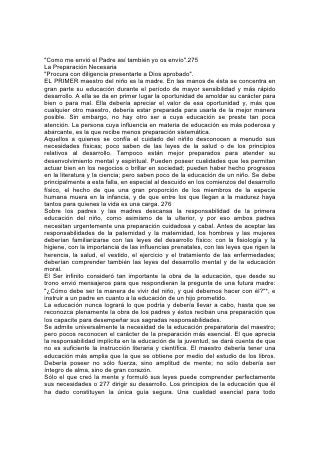 maestro es el conocimiento de estos principios y que los haya aceptado de tal
manera que sean un poder dominante en su propia vida.
La experiencia en la vida práctica es indispensable. El orden, la prolijidad, la
puntualidad, el dominio propio, el genio alegre, la invariabilidad de disposición, la
abnegación, la integridad y la cortesía, son cualidades esenciales.
Por lo mismo que hay tanta bajeza, y tanta impostura rodea a los jóvenes, hay una
gran necesidad de que las palabras, el comportamiento y la conducta del maestro
representen lo elevado y lo verdadero. Los niños son perspicaces para descubrir
la afectación o cualquier otra debilidad o defecto. No hay para el maestro otro
modo de conquistar el respeto de sus alumnos que el de revelar en su propio
carácter los principios que trata de enseñarles. Unicamente al hacerlo, mientras se
relaciona diariamente con ellos, puede ejercer una influencia benéfica y
permanente sobre ellos.
En cuanto a casi todas las demás cualidades que contribuyen a su buen éxito, el
maestro depende en extenso grado del vigor físico. Mientras más buena sea su
salud, mejor será su trabajo.
Tan cansadoras son sus responsabilidades, que se requiere de su parte un
esfuerzo especial para conservar el vigor y la lozanía. A menudo se siente
descorazonado y mentalmente fatigado, con una tendencia casi irresistible a la
depresión, la indiferencia y la irritabilidad. No sólo tiene el deber de resistir esos
estados de ánimo, sino de evitar su causa. Necesita conservar el corazón puro,
afable, confiado y lleno de simpatía. A fin de estar siempre tranquilo, firme y
animado, debe conservar la fuerza mental y nerviosa. 278
Puesto que en su tarea la calidad es tanto más importante que la cantidad,
debería evitar el exceso de trabajo, el tratar de hacer demasiadas cosas, el
aceptar otras responsabilidades que lo incapacitan para su obra, y el dedicarse a
entretenimientos y actividades sociales más agotadoras que restauradoras.
El ejercicio al aire libre, especialmente el que se hace al realizar un trabajo útil, es
uno de los mejores medios de recreación para el cuerpo y la mente, y el ejemplo
del maestro inspirará en sus alumnos interés y respeto por el trabajo manual.
UNA VIDA DE CONTINUO DESARROLLO
En toda actividad el maestro debería practicar escrupulosamente los principios
relativos a la salud. No sólo debería hacerlo a causa de la relación que esto tiene
con su propia utilidad, sino también a causa de su influencia sobre los alumnos.
Debería ser sobrio en todas las cosas: Un ejemplo en el régimen alimentarlo, el
vestido, el trabajo y la recreación.
Con la salud física y la rectitud de carácter deberían combinarse amplios
conocimientos intelectuales. Cuanto más conocimiento verdadero posea el
maestro, mejor hará su trabajo. El aula no es lugar para hacer una obra superficial.
Ningún maestro que se satisfaga con un conocimiento superficial alcanzará un
grado elevado de eficiencia.
Pero la utilidad del maestro no depende tanto de su caudal de conocimientos
como del nivel que se propone alcanzar. El verdadero maestro no se contenta con
pensamientos indefinidos, una mente indolente o una memoria inactiva. Trata
constantemente de progresar más y aplicar mejores métodos. Su vida es de
continuo desarrollo. En la obra de semejante maestro hay una frescura y un poder
vivificante que despierta e inspira a los alumnos.
 