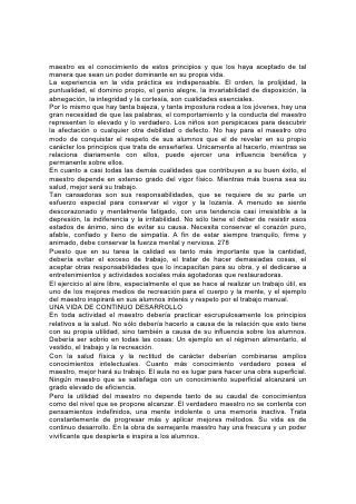 El maestro debe ser apto para su trabajo. Debe tener la sabiduría y el tacto
necesarios para manejar 279 las mentes. Por grande que sea su conocimiento
científico, por excelentes que sean sus cualidades en otros ramos, si no logra
conquistar el respeto y la confianza de sus alumnos, sus esfuerzos serán vanos.
Se necesitan maestros perspicaces para descubrir y aprovechar toda oportunidad
de hacer bien; maestros que al entusiasmo unan la verdadera dignidad; que sean
capaces de dominar y "aptos para enseñar"; que inspiren pensamientos,
despierten energía e impartan valor y vida.
Las oportunidades de un maestro pueden haber sido limitadas, de modo que no
haya logrado acumular, tantos conocimientos como sería de desear; sin embargo,
si sabe incursionar en las intimidades de la naturaleza humana; si siente amor
sincero por su trabajo, si aprecia su magnitud y está decidido a mejorar, si está
dispuesto a trabajar afanosa y perseverantemente, comprenderá las necesidades
de los alumnos y, mediante su espíritu comprensivo y progresista, despertará en
ellos el deseo de seguirlo mientras trata de guiarlos por el camino ascendente.
Los niños y jóvenes que el maestro tiene a su cargo difieren grandemente unos de
otros en carácter, hábitos y educación. Algunos no tienen propósito definido ni
principios establecidos. Necesitan que se los despierte para que comprendan sus
responsabilidades y posibilidades. Pocos son los niños que han sido debidamente
educados en el hogar. Algunos han sido los mimados de la casa. Toda su
educación ha sido superficial. Por habérseles permitido seguir su inclinación y
evitar las responsabilidades y los quehaceres, carecen de estabilidad,
perseverancia y abnegación. Consideran a menudo toda disciplina como una
restricción innecesaria. Otros han sido censurados y desanimados. La restricción
arbitraria y la rudeza han desarrollado en ellos la obstinación y la rebeldía. Si estos
caracteres deformados han de ser remodelados, el maestro debe hacer 280 esa
obra en la mayoría de los casos. A fin de poder hacerlo con éxito, necesita poseer
la simpatía y la perspicacia que lo habiliten para descubrir la causa de las faltas y
los errores que se manifiestan en sus alumnos. También debe poseer el tacto, la
habilidad, la paciencia y la firmeza que le permitan prestar a cada uno la ayuda
necesaria; a los vacilantes y amantes de la comodidad, el ánimo y el auxilio que
sean un estímulo para su esfuerzo; a los desalentados, la simpatía y el aprecio
que creen confianza y estimulen el esfuerzo.
CARACTERÍSTICAS DEL MAESTRO
Con frecuencia los maestros no tienen bastante trato social con los alumnos.
Manifiestan muy poca simpatía y ternura, y en cambio les sobra la dignidad que
caracteriza al juez severo. Aunque el maestro debe ser firme y decidido, no
debería ser exigente ni despótico. Ser rudo y censurador, mantenerse por encima
de los alumnos y tratarlos indiferentemente, equivale a cerrar los caminos por
medio de los cuales podría influir sobre ellos para bien.
En ninguna circunstancia debería manifestar parcialidad el maestro. Favorecer al
alumno simpático y atrayente, y asumir una actitud de crítica, impaciencia y
severidad hacia los que más necesitan estímulo y ayuda, indica que se tiene un
concepto totalmente erróneo de la obra del maestro. El carácter se prueba en el
trato con los deficientes e insoportables; y en eso se conoce si el maestro es
realmente apto o no para desempeñar su puesto.
 