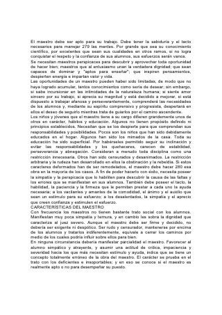 Grande es la responsabilidad de los que se encargan de guiar un alma humana.
Los padres sinceros lo consideran como un cargo del cual nunca se librarán
totalmente. En la vida del niño, desde el primer día hasta el último, se manifiesta el
poder de ese lazo que lo liga al corazón de los padres; las acciones, las palabras,
hasta la mirada de ellos forman al niño para bien o para mal. 281 El maestro
comparte esa responsabilidad y necesita percatarse constantemente de la
santidad de ella y mantener en vista el propósito de su trabajo. No sólo ha de
desempeñar las tareas diarias para agradar a quienes patrocinan la escuela y
mantener la reputación de ésta; debe considerar el mayor bien de sus alumnos
como individuos, los deberes que la vida les va a imponer, el servicio que les
requerirá y la preparación que les demandará. La obra que hace día tras día
ejercerá sobre sus alumnos -y por medio de éstos sobre otros-, una influencia que
no cesará de extenderse y fortalecerse hasta el fin del tiempo. En aquel gran día
cuando se revisen ante Dios todas las palabras y todos los hechos, recibirá los
frutos de su trabajo.
El maestro que comprenda esto no considerará completa su obra cuando haya
terminado la rutina diaria de las clases y los alumnos no estén por un tiempo bajo
su cuidado directo. Los llevará en su corazón. El objeto constante de su estudio y
su esfuerzo será la forma de asegurar para ellos la norma más elevada que
puedan alcanzar.
PROMESAS MARAVILLOSAS
El que ve las oportunidades y los privilegios de su trabajo no permitirá que nada se
interponga en el camino del esfuerzo ferviente por mejorar. No escatimará
sacrificios para alcanzar el dechado más elevado de excelencia. Se esforzará por
ser todo lo que desea que lleguen a ser sus alumnos.
Cuanto más profundo sea el sentido de responsabilidad y más ferviente el
esfuerzo del maestro por perfeccionarse, más claramente percibirá y más
hondamente lamentará los defectos que le impiden ser más útil. Al contemplar la
magnitud de su obra, sus dificultades y posibilidades, con frecuencia su corazón
exclamará: "¿Quién es suficiente para estas cosas?" 282
Amados maestros, cuando consideréis vuestra necesidad de fuerza y dirección,
necesidad que ninguna fuente humana puede suplir, os ruego que penséis en las
promesas de Aquel que es un maravilloso Consejero.
"He aquí -dice- he puesto delante de ti una puerta abierta, la cual nadie podrá
cerrar".
"Clama a mí, y yo te responderé". "Te haré entender, y te enseñaré el camino en
que debes andar; sobre ti fijaré mis ojos".*
"He aquí yo estoy con vosotros todos los días, hasta el fin del mundo".*
Como la preparación más elevada para vuestro trabajo os aconsejo las palabras,
la vida y los métodos del Príncipe de los maestros. Os ruego que lo consideréis. El
es vuestro verdadero ideal. Contempladlo, meditad en él, hasta que el Espíritu del
Maestro divino tome posesión de vuestro corazón y vuestra vida.
"Por tanto, nosotros todos, mirando a cara descubierta como en un espejo la gloria
del Señor, somos transformados de gloria en gloria en la misma imagen".*
Este es el secreto de la influencia que podéis ejercer sobre vuestros alumnos.
Reflejad a Cristo. 283
La Cooperación
 