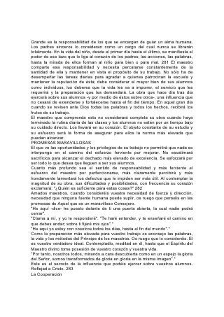 "Somos miembros los unos de los otros".
EN LA formación del carácter, ninguna influencia cuenta tanto como la del hogar.
La obra del maestro debería complementar la de los padres, pero no ocupar su
lugar. En todo lo que se refiere al bienestar del niño, los padres y maestros
deberían esforzarse por cooperar.
La cooperación debería empezar con los padres en el hogar. Comparten la
responsabilidad de la educación de los niños y deberían esforzarse
constantemente por actuar juntos. Entréguense a Dios y pídanle ayuda, para
sostenerse mutuamente. Enseñen a sus hijos a ser fieles al Señor, a los principios,
a sí mismos y a todos aquellos con quienes se relacionan. Con semejante
educación, los niños, una vez enviados a la escuela, no serán causa de disturbios
o ansiedad. Serán un sostén para sus maestros y un ejemplo y estímulo para sus
condiscípulos.
No es probable que los padres que imparten esta educación critiquen al maestro.
Piensan que tanto el interés de sus hijos como la justicia hacia la escuela exigen
que, tanto como sea posible, apoyen y honren a aquel que comparte su
responsabilidad. 284
En esto fallan muchos padres. Con su crítica precipitada y sin fundamento, a
menudo destruyen completamente la influencia del maestro fiel y abnegado.
Numerosos padres, cuyos hijos han sido echados a perder por la complacencia,
dejan al maestro la desagradable tarea de reparar las consecuencias de su
descuido y luego, con su proceder, influyen para que su tarea sea casi
desesperada. Su crítica y su censura de la administración de la escuela fomentan
la insubordinación en los niños, y los apoyan en sus malos hábitos.
Si llegan a ser necesarias la crítica o algunas sugerencias en cuanto al trabajo del
maestro, deberían indicársela en privado. Si esto no da resultado, preséntese el
asunto a los responsables de la dirección de la escuela. No se debería decir ni
hacer nada que debilite el respeto de los niños hacia aquel de quien depende en
tan extenso grado su bienestar.
Será de gran ayuda para el maestro que se le comunique el conocimiento íntimo
que los padres tienen del carácter de los niños y de sus peculiaridades o
debilidades físicas. Es de lamentar que sean tantos los que no comprenden esto.
La mayoría de los padres se interesan poco en informarse de las cualidades del
maestro o en cooperar con él en su trabajo.
Puesto que éstos se familiarizan rara vez con el maestro, es tanto más importante
que éste trate de relacionarse con los padres. Debería visitar los hogares de los
alumnos y enterarse del ambiente y las influencias en medio de los cuales viven.
Al relacionarse personalmente con sus hogares y vidas, puede fortalecer los lazos
que lo unen a sus alumnos y aprender la forma de tratar más eficazmente con sus
diferentes temperamentos e inclinaciones.
Al interesarse en la educación del hogar, el maestro imparte un doble beneficio.
Muchos padres, entregados 285 de lleno al trabajo y las ocupaciones, pierden de
vista sus oportunidades para influir benéficamente en la vida de sus hijos. El
maestro puede hacer mucho para despertar en los padres el sentimiento de sus
posibilidades y privilegios. Hallará otros para quienes, por la ansiedad que tienen
de que sus hijos sean hombres y mujeres buenos y útiles, el sentimiento de su
responsabilidad ha llegado a ser una carga pesada. Con frecuencia el maestro
 