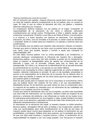 puede ayudar a estos padres a llevar su carga y, al tratar juntos los asuntos
relacionados con sus hijos, tanto el maestro como los padres se sentirán
animados y fortalecidos.
En la educación que reciben los jóvenes en el hogar, el principio de la cooperación
es valiosísimo. Desde los primeros años debería hacerse sentir a los niños que
son una parte de esa empresa que es la casa. Hasta a los pequeñuelos debería
enseñárselas a compartir el trabajo diario y hacerles sentir que su ayuda es
necesaria y apreciada. Los mayores deberían ser los ayudantes de sus padres, y
participar en sus planes, responsabilidades y preocupaciones. Dediquen tiempo
los padres a la enseñanza de sus hijos, háganles ver que aprecian su ayuda,
desean su confianza y se gozan en su compañía, y los niños no serán tardos en
responder. No sólo se aliviará la carga de los padres y recibirán los niños una
preparación práctica de inestimable valor, sino que se fortalecerán los lazos del
hogar y se harán más profundos los propios cimientos del carácter.
La cooperación debería ser el espíritu del aula, la ley de su vida. El maestro que
logra la cooperación de sus alumnos se asegura su valiosa ayuda para mantener
el orden. En el servicio prestado en el aula, más de un muchacho cuya inquietud
conduce al desorden y la insubordinación, hallará salida para su exceso de
energía. Ayuden los mayores a los menores, los fuertes a los débiles y, en cuanto
sea 286 posible, llámese a cada uno a hacer algo en lo cual sobresalga. Esto
estimulará el respeto propio y el deseo de ser útil.
Sería de beneficio para los jóvenes, lo mismo que para los padres y maestros,
estudiar la lección de cooperación que enseñan las Escrituras. Entre sus muchas
ilustraciones, nótese la de la edificación del tabernáculo -ilustración de la
formación del carácter-, en la cual se unió todo el pueblo, a "quien su corazón
estimuló, y todo aquel a quien su espíritu le dio voluntad".* Léase cómo fue
construido el muro de Jerusalén por los cautivos que volvieron a la ciudad, en
medio de la pobreza, las dificultades y el peligro, llevándose a cabo con éxito la
gran tarea, porque "él pueblo tuvo ánimo para trabajar".* Considérese la parte que
tuvieron los discípulos en el milagro que hizo el Salvador para alimentar a la
multitud. El alimento se multiplicó en las manos de Cristo, pero los discípulos
recibieron los panes y los repartieron entre la gente que esperaba.
"Somos miembros los unos de los otros".* "Cada uno según el don que ha
recibido, minístrelo a los otros, como buenos administradores de la multiforme
gracia de Dios".*
Bien podrían adoptar como lema los constructores de carácter de nuestros días,
las palabras escritas acerca de los constructores de ídolos de antaño:
"Cada cual ayudó a su vecino, y a su hermano dijo: Esfuérzate".* 287
La Disciplina
"Redarguye, reprende, exhorta con toda paciencia y doctrina".
UNA de las primeras lecciones que necesita aprender el niño es la obediencia. Se
le debe enseñar a obedecer antes que tenga edad suficiente para razonar. El
hábito debería establecerse mediante un esfuerzo suave y persistente. De ese
modo se pueden evitar, en extenso grado, esos conflictos posteriores entre la
voluntad y la autoridad que tanto influyen para crear desapego y amargura hacia
los padres y maestros, y con demasiada frecuencia resistencia a toda autoridad,
humana y divina.
 