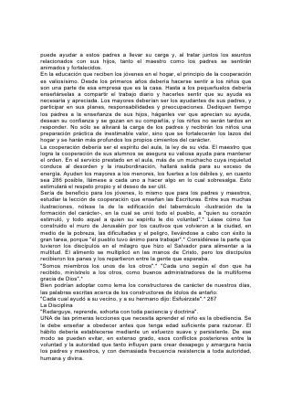 El objeto de la disciplina es educar al niño para qué se gobierne solo. Se le
debería enseñar la confianza en sí mismo y el dominio propio. Por lo tanto, tan
pronto como sea capaz de comprender, se debería lograr que su razón esté de
parte de la obediencia. Procúrese, al tratarlo, que él vea que la obediencia es justa
y razonable. Ayúdesele a ver que todas las cosas están sujetas a leyes y que la
desobediencia conduce, al fin, al desastre y el sufrimiento. Cuando Dios prohibe
una cosa nos amonesta, en su amor, contra las consecuencias de la
desobediencia, a fin de salvarnos de daños y pérdidas.
Ayúdese al niño a comprender que los padres y los maestros son representantes
de Dios, y que al actuar en armonía con él las leyes que imponen en el hogar y en
la escuela también son divinas. Así como el niño debe obediencia a los padres y
maestros, 288 éstos a su vez deben prestar obediencia a Dios.
Tanto los padres como el maestro deberían estudiar la forma de orientar el
desarrollo del niño sin estorbarle mediante un control indebido. Tan malo es el
exceso de órdenes como la falta de ellas. El esfuerzo por "quebrantar la voluntad"
del niño es una equivocación terrible. No hay una mente que sea igual a otra.
Aunque la fuerza puede asegurar la sumisión aparente de algunos niños, el
resultado, en el caso de muchos, es una rebelión aún más decidida del corazón. El
hecho de que el padre o el maestro llegue a ejercer el "control" que pretende, no
quiere decir que el resultado sea menos perjudicial para el niño. La disciplina de
un ser humano que ha llegado a la edad del desarrollo de la inteligencia debería
ser distinta de la que se aplica para domar a un animal. A éste sólo se le enseña
sumisión a su amo. Para él el amo es mente, criterio y voluntad. Este método,
empleado a veces en la educación de los niños, hace de ellos sólo autómatas. La
mente, la voluntad y la conciencia están bajo el dominio de otro. No es el propósito
de Dios que se sojuzgue así ninguna mente. Los que debilitan o destruyen la
individualidad de otras personas, emprenden una tarea que sólo puede dar malos
resultados. Mientras están sujetos a la autoridad, los niños pueden parecer
soldados bien disciplinados. Pero cuando cesa ese dominio exterior, se descubre
que el carácter carece de fuerza y firmeza. No habiendo aprendido jamás a
gobernarse, el joven no reconoce otra sujeción fuera de la impuesta por sus
padres o su maestro. Desaparecida ésta, no sabe cómo usar su libertad, y a
menudo se entrega a excesos que dan como resultado la ruina.
Puesto que la sumisión de la voluntad es mucho más difícil para unos alumnos
que para otros, el maestro debería facilitar tanto como sea posible la obediencia a
sus órdenes. Debería guiar y amoldar 289 la voluntad, pero no desconocerla ni
aplastarla. Ahórrese la fuerza de la voluntad; será necesaria en la batalla de la
vida.
LA VERDADERA FUERZA DE VOLUNTAD
Todo niño debería comprender la verdadera fuerza de la voluntad. Se le debería
hacer ver cuán grande es la responsabilidad que implica este don. La voluntad es
el poder que gobierna en la naturaleza del hombre, el poder de decisión o
elección. Todo ser humano que razone tiene la facultad de escoger lo recto. En
toda vicisitud de la vida la Palabra de Dios nos dice: "Escogeos hoy a quién
sirváis".* Todos pueden poner su voluntad de parte de la de Dios, escoger
obedecerle y así, al relacionarse con los instrumentos divinos, mantenerse donde
 