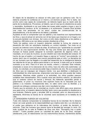 nada pueda forzarlos a hacer mal. En todo joven y todo niño hay poder para
formar, con la ayuda de Dios, un carácter íntegro y vivir una vida útil.
El padre o el maestro que, por medio de esta instrucción, enseña al niño a
dominarse, será utilísimo y siempre tendrá éxito. Tal vez su obra no parezca muy
provechosa al observador superficial; tal vez no sea tan apreciada como la del que
tiene la mente y la voluntad del niño bajo el dominio de una autoridad absoluta;
pero los años ulteriores mostrarán el resultado del mejor método de educación.
El educador sabio, al tratar con sus alumnos, procurará estimular la confianza y
fortalecer el sentido del honor. La confianza que se tiene en los jóvenes y niños los
beneficia. Muchos, hasta entre los pequeños, tienen un elevado concepto del
honor; todos desean ser tratados con confianza y respeto y tienen derecho a ello.
No debería hacérseles sentir que no pueden salir o entrar sin que se los vigile. La
sospecha desmoraliza y produce los mismos males que 290 trata de impedir. En
vez de vigilar continuamente, como si sospecharan el mal, los maestros que están
,en contacto con sus alumnos se darán cuenta de las actividades de una mente
inquieta y pondrán en juego influencias que contrarresten el mal. Hágase sentir a
los jóvenes que se les tiene confianza y pocos serán los que no traten de
mostrarse dignos de ella.
ES MEJOR PEDIR QUE ORDENAR
Según el mismo principio, es mejor pedir que ordenar; así se da oportunidad a la
persona a quien uno se dirige de mostrarse fiel a los principios justos. Su
obediencia es más bien resultado de su propia decisión que de la obligación.
En todo lo posible, las reglas que rigen en el aula deberían representar la voz de la
escuela. Se debería presentar de tal modo al alumno todo principio implícito en
ellas, que se convenza de su justicia. De ese modo se sentirá responsable de que
se obedezcan las leyes que él mismo ayudó a formular.
Las reglas deberían ser poco numerosas pero bien meditadas; y una vez
promulgadas, se deberían aplicar. La mente aprende a reconocer y adaptarse a
todo lo que le resulte imposible de cambiar; por el contrario, la posibilidad de que
haya lenidad despierta el deseo, la esperanza y la incertidumbre, y los resultados
son la inquietud, la irritabilidad y la insubordinación.
Se debería explicar que el gobierno de Dios no reconoce transigencias con el mal.
Ni en el hogar ni en la escuela se debería tolerar la desobediencia. Ningún padre
ni maestro que desee sinceramente el bienestar de los que están a su cuidado,
transigirá con la voluntad terca que desafíe a la autoridad o recurra al subterfugio
o la evasiva con el fin de no obedecer. No es el amor, sino el sentimentalismo el
que se complace con el mal, trata de obtener obediencia por medio de ruegos o
sobornos, y finalmente acepta algún sustituto en vez de lo que exigía. 291
"Los necios se mofan del pecado".* Deberíamos cuidar de no tratar al pecado
como algo sin importancia. Es terrible su poder sobre el transgresor. "Prenderán al
impío sus propias iniquidades, y retenido será con las cuerdas de su pecado".* El
mayor mal que se le puede hacer a un joven o a un niño es el de permitirle que se
someta a la esclavitud de un hábito malo.
Los jóvenes poseen un amor innato a la libertad: La desean. Y necesitan
comprender que la única manera de gozar esa bendición inestimable consiste en
obedecer la ley de Dios. Esa ley preserva la verdadera libertad. Señala y prohíbe
 