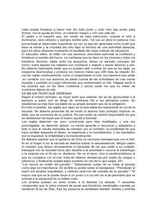 lo que degrada y esclaviza, y de ese modo proporciona al obediente protección
contra el poder del mal.
El salmista dice: "Y andaré en libertad, porque busqué tus mandamientos". "Pues
tus testimonios son mis delicias, y mis consejeros".*
LA CENSURA NO REFORMA
En los esfuerzos que hacemos por corregir el mal, deberíamos guardarnos contra
la tendencia a la crítica o la censura. Esta, si se repite incesantemente, aturde,
pero no reforma. Para muchas mentes, y con frecuencia para las dotadas de una
sensibilidad mas delicada, una atmósfera de crítica hostil es fatal para el esfuerzo.
Las flores no se abren bajo el soplo del ventarrón.
El niño a quien se censura frecuentemente por alguna falta especial, la llega a
considerar como peculiaridad suya, algo contra lo cual es en vano luchar. Así se
da origen al desaliento y la desesperación que a menudo están ocultos bajo una
aparente indiferencia o fanfarronería.
Sólo se logra el verdadero objeto de la reprensión cuando se induce al transgresor
a ver su falta y se prepara su voluntad para su corrección. Obtenido esto,
indíquesela la fuente del perdón y el poder. 292 Trátese de que conserve el
respeto propio e inténtese inspirarle valor y esperanza.
Esta obra es la más hermosa y difícil que haya sido confiada a los seres humanos.
Requiere tacto y sensibilidad delicadísimos, conocimiento de la naturaleza
humana, fe y paciencia divinas, dispuestas a obrar, velar y esperar. Nada puede
ser más importante que esta obra.
LOS FRUTOS DEL DOMINIO PROPIO
Los que desean dominar a otros deben primero dominarse a sí mismos. Si se trata
airadamente a un niño o joven, sólo se provocará su resentimiento. Cuando un
padre o un maestro se impacienta, y corre peligro de hablar imprudentemente, es
mejor que guarde silencio. En éste hay un poder maravilloso.
El maestro debe tener en cuenta que va a encontrar naturalezas perversas y
corazones endurecidos. Pero al tratar con ellos, nunca debería olvidar que él
también fue niño y necesitó disciplina. Aún siendo adulto, y poseyendo las
ventajas de la edad, la educación y la experiencia, yerra a menudo y necesita
misericordia y tolerancia. Al educar a los jóvenes debería considerar que trata con
personas que tienen inclinaciones al mal semejantes a las suyas. Tienen que
aprender casi todas las cosas y para algunos es mucho más difícil aprender que
para otros. Debería tratar pacientemente al alumno torpe, no censurar su
ignorancia, sino aprovechar toda oportunidad para animarlo. Con los alumnos muy
sensibles y nerviosos debería proceder con mucha ternura. La sensación de sus
propias imperfecciones debería inducirlo constantemente a manifestar simpatía y
tolerancia hacia los que también tienen que luchar con dificultades.
La regla del Salvador: "Y como queréis que hagan los hombres con vosotros, así
también haced 293 vosotros con ellos" *, debería ser adoptada por todos los que
emprenden la educación de los niños y jóvenes. Son ellos los miembros más
jóvenes de la familia del Señor, herederos, como nosotros, de la gracia de la vida.
Se debería observar sagradamente la regla del Señor en el trato con los más
torpes, los más jóvenes, los más desatinados, y hasta para con los extraviados y
rebeldes.
 