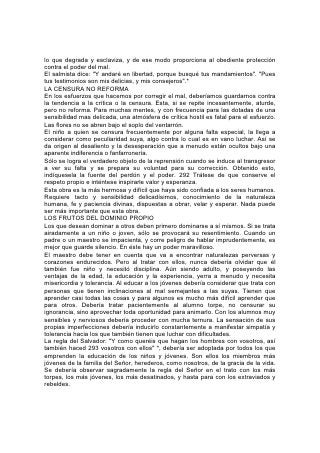 Esta regla inducirá al maestro a evitar, en todo lo posible, el hacer públicas las
faltas o los errores de un alumno. Tratará de evitar reprender o castigar en
presencia de otros. No expulsará a un alumno antes de haber hecho todo esfuerzo
posible para reformarlo. Pero cuando resulta evidente que el alumno no recibe
beneficio, y que en cambio su desafío o indiferencia por la autoridad tiende a
derribar el gobierno de la escuela, y su influencia contamina a otros, es necesario
expulsarlo. Sin embargo, en muchos casos la vergüenza de la expulsión pública
puede conducir a la apatía absoluta y a la ruina. En la mayoría de los casos en
que la expulsión es inevitable, no hay por qué dar publicidad al asunto. Con la
cooperación y el consejo de los padres, arregle privadamente el maestro el retiro
del alumno.
TODA ESCUELA UNA CIUDAD DE REFUGIO
En esta época de peligro especial para los jóvenes, la tentación los rodea por
todas partes, y así como es fácil dejarse llevar por la corriente, se requiere un gran
esfuerzo para ir contra ella. Toda escuela debería ser una "ciudad de refugio" para
el joven tentado, un lugar donde se traten paciente y prudentemente sus
debilidades. Los maestros que comprenden sus responsabilidades quitarán de su
propio corazón y su vida todo lo que les impida tener éxito en el trato con los
tercos y desobedientes. En todo momento, el amor y la ternura, la paciencia y el
dominio propio deben constituir la ley de su lenguaje. 294
La justicia debe ir mezclada con la misericordia y la compasión. Cuando sea
necesario reprender, su lenguaje no debe ser exagerado sino humilde. Con
suavidad han de mostrar al transgresor sus errores y ayudarlo a corregirse. Todo
verdadero maestro debería creer que, si ha de errar, es mejor errar del lado de la
misericordia que del de la severidad.
Muchos jóvenes a quienes se cree incorregibles no son de corazón tan duro como
parecen. Mediante una sabia disciplina, se puede ganar a muchos que se
considera casos desesperados. Estos son con frecuencia los que más
prestamente ceden a la influencia de la bondad. Conquiste el maestro la confianza
del tentado, y al reconocer y desarrollar lo bueno que hay en su carácter, podrá,
en muchos casos, corregir el mal sin llamar la atención.
SU AMOR NO SE ENFRÍA
El Maestro divino soporta a los que yerran, a pesar de toda su perversidad. Su
amor no se enfría; sus esfuerzos para conquistarlos no cesan. Espera con los
brazos abiertos para dar repetidas veces la bienvenida al extraviado, al rebelde y
hasta al apóstata. Su corazón se conmueve con la impotencia del niñito sujeto a
un trato rudo. Jamás llega en vano a su oído el clamor del sufrimiento humano.
Aunque todos son preciosos a su vista, los caracteres, toscos, sombríos,
testarudos, atraen más fuertemente su amor y simpatía, porque va de la causa, al
efecto. Aquel que es más fácilmente tentado y más inclinado a errar es objeto
especial de su solicitud.
Todo padre y maestro debería atesorar los atributos de Aquel que hace suya la
causa de los afligidos, dolientes y tentados. Debería poder ser "paciente con los
ignorantes y extraviados, puesto que él también está rodeado de debilidad".*
Jesús nos 295 trata mucho mejor de lo que merecemos, y así como nos ha
tratado, debemos nosotros tratar a los demás. No se justifica el proceder de
 