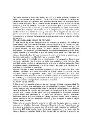 ningún padre o maestro, a menos que sea semejante al que seguiría el Salvador
en circunstancias semejantes.
ANTE LA DISCIPLINA DE LA VIDA
Después de la disciplina del hogar y la escuela, todos tienen que hacer frente a la
severa disciplina de la vida. La forma de hacerlo sabiamente constituye una
lección que debería explicarse a todo niño y joven. Es cierto que Dios nos ama,
que obra para nuestra felicidad y que si siempre se hubiese obedecido su ley
nunca habríamos conocido el sufrimiento; y no menos cierto es que, en este
mundo, toda vida tiene que sobrellevar sufrimientos, penas y preocupaciones
como resultado del pecado. Podemos hacer a los niños y jóvenes un bien
duradero si les enseñamos a afrontar valerosamente esas penas y
preocupaciones. Aunque les debemos manifestar simpatía, jamás debería ser de
tal suerte que los induzca a compadecerse de sí mismos. Por el contrario,
necesitan algo que estimule y fortalezca, y no que debilite.
Se les debería enseñar que este mundo no es un desfile, sino un campo de
batalla. Se invita a todos a soportar las dificultades como buenos soldados. Deben
ser fuertes y conducirse como hombres. Enséñeseles que la verdadera prueba del
carácter se encuentra en la disposición a llevar responsabilidades, ocupar el
puesto difícil, hacer lo que hay que hacer, aunque no produzca reconocimiento ni
recompensa terrenal.
El verdadero modo de enfrentar las pruebas no consiste en evitarlas sino en
transformarlas. Esto se aplica a todo tipo de disciplina, tanto a la de los primeros
años como a la de los últimos. El descuido de la educación en los primeros años
de la vida del 296 niño y el consecuente fortalecimiento de las malas tendencias
dificulta su educación ulterior y es causa de que la disciplina sea, con demasiada
frecuencia, un proceso difícil. Tiene que ser penosa para la naturaleza baja, pues
se opone a los deseos y las inclinaciones naturales, pero se puede olvidar el dolor
si se tiene en vista un gozo superior.
Enséñese al niño y al joven que todo error, toda falta, toda dificultad vencida, llega
a ser un peldaño que conduce hacia las cosas mejores y más elevadas. Por medio
de tales vicisitudes han logrado éxito todo los que han hecho de la vida algo digno
de ser vivido.
        "Las alturas logradas y conservadas por los grandes hombres.
        No fueron conseguidas repentinamente;
        Sino que, mientras sus compañeros dormían,
        Ellos aprovechaban la noche para seguir cuesta arriba.
        "Nos elevamos mediante las cosas que están de bajo de nuestros pies;
        Mediante lo que hemos logrado dominar para el bien y el provecho.
        Mediante el orgullo destronado y la pasión destruida,
        Y la derrota de los males que encontramos a cada momento.
        "Las casas comunes, los sucesos cotidianos, Que comienzan y terminan
cada hora,
        Nuestros placeres y nuestros disgustos,
        Son peldaños por medio de los cuáles podemos ascender".
No debemos mirar "las cosas que se ven, sino las que no se ven; pues las cosas
que se ven son        temporales, pero las que no se ven son eternas".* Al sacrificar
 
