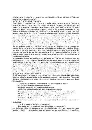 los deseos e inclinaciones egoístas cambiamos cosas sin valor y transitorias por
cosas preciosas y duraderas. Esto no es sacrificio, sino ganancia infinita.
"Algo mejor" es el santo y seña de la educación, la ley de toda vida verdadera. Al
pedirnos Cristo que abandonemos alguna cosa, nos ofrece en su lugar otra mejor.
A menudo los jóvenes albergan propósitos y anhelan ocupaciones y placeres que
no parecen 297 malos, pero que distan mucho de ser buenos. Desvían la vida de
su más noble propósito. Las medidas arbitrarias o la acusación directa pueden no
servir para inducir a esos jóvenes a renunciar a lo que desean. Diríjaseles a algo
mejor que la ostentación, la ambición o la complacencia. Póngaselos en contacto
con una belleza más verdadera, con principios más elevaos y con vidas más
nobles. Permítaseles ver a Aquel que es "del todo amable". Una vez que la mirada
se fija en él, la vida halla su centro. El entusiasmo, la devoción generosa, el ardor
apasionado de la juventud hallan en esto su verdadero objeto. El deber llega a ser
un deleite y el sacrificio un placer. Honrar a Cristo, asemejarse a él, es la ambición
superior de la vida, y su mayor gozo.
"El amor de Cristo nos constriñe".* 299
EL CURSO SUPERIOR
"Cosas que ojo no vio, ni oído oyó, ni han subido en corazón de hombre, son las
que Dios ha preparado para los que lo aman". 301
La Escuela del Más Allá
"Verán su rostros Y su nombre estará en sus frentes".
EL CIELO es una escuela; su campo de estudio, el universo; su maestro, el Ser
infinito. En el Edén fue establecida una filial de esa escuela y, una vez consumado
el plan de redención, se reanudará la educación en la escuela del Edén.
"Cosas que ojo no vio, ni oído oyó, ni han subido en corazón de hombre, son las
que Dios ha preparado para los que le aman".* Sólo por medio de su Palabra se
puede obtener el conocimiento de estas cosas, y aún así se obtiene sólo una
revelación parcial.
El profeta de Patmos describe así la sede de la escuela futura:
"Vi un cielo nuevo y una tierra nueva, porque el primer cielo y la primera tierra
pasaron. . .
Y yo Juan vi la santa ciudad, la nueva Jerusalén, descender del cielo, de Dios,
dispuesta como una esposa ataviada para su marido".*
"La ciudad no tiene necesidad de sol ni de luna que brillen en ella; porque la gloria
de Dios la ilumina, y el Cordero es su lumbrera".*
Entre la escuela establecida al principio en el Edén y la escuela futura, se extiende
todo el período de la historia de este mundo, historia de la transgresión y el
sufrimiento humano, del sacrificio divino 302 y de la victoria sobre la muerte y el
pecado. En la escuela de la vida futura no se hallarán, todas las condiciones de la
primera escuela del Edén. Ningún árbol del conocimiento del bien y del mal
ofrecerá oportunidad a la tentación. No hay allí tentador ni posibilidad de injusticia.
Todos los caracteres habrán resistido la prueba del mal, y habrán dejado de ser
susceptibles a su poder.
"Al que venciere, le daré a comer del árbol de la vida, el cual está en medio del
paraíso de Dios".* La participación del árbol de la vida en el Edén era condicional,
y finalmente fue suprimida. Pero los dones de la vida futura son absolutos y
eternos.
 