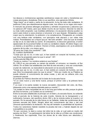 El profeta contempla "un río limpio de agua de vida, resplandeciente como cristal,
que salía del trono de Dios y del Cordero". "Y, a uno y otro lado del río, estaba el
árbol de la vida". "Y ya no habrá muerte, ni habrá más llanto, ni clamor, ni dolor;
porque las primeras cosas pasaron".*
        "Y tu pueblo, todos ellos serán justos,
        Para siempre heredarán la tierra;
        Renuevos de mi plantío,
        Obra de mis manos,
        Para glorificarme".*
Facultado otra vez para comparecer ante Dios, el hombre volverá a recibir
enseñanza de él, como al principio:
"Por tanto, mi pueblo sabrá mi nombre por esta causa en aquel día; porque yo
mismo que hablo, he aquí estaré presente".*
"He aquí el tabernáculo de Dios con los hombres, y él morará con ellos; y ellos
serán su pueblo, y Dios mismo estará con ellos como su Dios".* 303
"Estos son los que han salido de la gran tribulación, y han lavado sus ropas, y las
han emblanquecido en la sangre del Cordero. Por esto están delante del trono de
Dios, y le sirven día y noche en su templo. . . Ya no tendrán hambre ni sed, y el sol
no caerá más sobre ellos, ni calor alguno; porque el Cordero que está en medio
del trono los pastoreará, y los guiará a fuentes de aguas de vida; y Dios enjugará
toda lágrima de los ojos de ellos".*
"Ahora vemos por espejo, oscuramente; mas entonces veremos cara a cara.
Ahora conozco en parte; pero entonces conoceré como fui conocido".*
"Verán su rostro, y su nombre estará en sus frentes".*
¡Qué campo se abrirá allí a nuestro estudio cuando se descorra el velo que
oscurece nuestra vista, y nuestros ojos contemplen ese mundo de belleza del cual
ahora tenemos apenas vislumbres por medio del microscopios! ¡Cuando
contemplemos las glorias de los cielos estudiados ahora por medio del telescopio!
¡Cuando, borrada, la mancha del pecado, toda la tierra aparezca en "la hermosura
de Jehová nuestro Dios"! Allí el estudioso de la ciencia podrá leer los informes de
la creación sin hallar señales de la ley del mal. Escuchará la música de las voces
de la naturaleza y no descubrirá ninguna nota de llanto ni voz de dolor. En todas
las cosas creadas descubrirá una escritura, en el vasta universo contemplará "el
nombre de Dios escrito en grandes caracteres"y ni en la tierra, ni en el mar, ni en
el cielo quedará señal del mal.
Allí se vivirá la vida edénica, la vida que transcurrirá en el jardín y el campo.
"Edificarán casas, y morarán en ellas; plantarán viñas, y comerán el frutó de ellas.
No edificarán para que otro habite, ni 304 plantarán para que otro coma; porque
según los días de los árboles serán los días de mi pueblo y mis escogidos
disfrutarán la obra de sus manos."*
No habrá nada que dañe ni destruya "en todo mi santo monte, dijo Jehová".* Allí el
hombre recobrará su perdida dignidad real y los seres inferiores reconocerán su
supremacía; los fieros se tornarán mansos y los tímidos, confiados.
Se ofrecerán al estudiante una historia de alcance infinito y de riqueza inefable.
Aquí, desde la posición ventajosa que le ofrece la Palabra de Dios, el estudiante
logra una perspectiva del vasto campo de la historia, y puede obtener algún
conocimiento de los principios que rigen el curso de los sucesos humanos. Pero
 