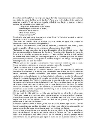 su visión está aún empeñada y su conocimiento es incompleto. No verá
claramente las cosas hasta que esté a la luz de la eternidad.
Entonces se abrirá ante su vista el desarrollo del gran conflicto que se originó
antes que empezara el tiempo y que no acabará hasta que termine. Será evidente
la historia del comienzo del pecado; de la fatal mentira y su perversa obra; de la
verdad que, sin desviarse de lo recto, ha hecho frente al error y lo ha vencido.
Será descorrido el velo que se interpone entre el mundo visible y el invisible y se
revelarán cosas maravillosas.
Sólo cuando se vean a la luz de la eternidad las providencias de Dios,
comprenderemos lo que debemos al cuidado y la intercesión de sus ángeles. Los
seres celestiales han desempeñado una parte activa en los asuntos de los
hombres. Han aparecido con ropas tan brillantes como relámpago; se han
presentado como hombres, bajo la apariencia de viajeros. Han aceptado la
hospitalidad ofrecida por hogares 305 terrenales; han actuado como guías de
viandantes extraviados. Han frustrado el propósito del ladrón y desviado el golpe
del destructor.
Aunque los gobernantes de este mundo lo ignoren, a menudo los ángeles han
hablado en sus concilios. Los han contemplad o los ojos humanos. Los oídos
humanos han escuchado sus pedidos. En tribunales y cortes de justicia, los
mensajeros celestiales han defendido la causa de los perseguidos y oprimidos.
Han desbaratado propósitos y detenido males que hubieran causado oprobio y
sufrimiento a los hijos de Dios. Todo esto se revelará a los alumnos de la escuela
celestial.
Todo redimido comprenderá la obra de los ángeles en su propia vida. ¡Qué
sensación le producirá conversar con el ángel que fue su guardián desde el primer
momento; que vigiló sus pasos y cubrió su cabeza en el día de peligro; que estuvo
con él en el valle de la sombra de muerte, que señaló su lugar de descanso, que
fue el primero en saludarlo en la mañana de la resurrección, y conocer por medio
de él la historia de la intervención divina en la vida individual, de la cooperación
celestial en toda obra en favor de la humanidad!
Entonces serán aclaradas todas las perplejidades de la vida. Donde a nosotros
nos pareció ver sólo confusión y desilusión, propósito quebrantados y planes
desbaratados, se verá un propósito grandioso, dominante, victorioso, y una
armonía divina.
Allí, todos los que obraron con espíritu abnegado verán el fruto de sus labores. Se
verá el resultado de la aplicación de cada principio recto y la realización de toda
acción noble. Algo de ello vemos ahora. Pero, ¡cuán poco del resultado de la obra
más noble del mundo llega a ver en esta vida el, que 306 la hace! ¡Cuántos
trabajan abnegada e incansablemente por los que pasan más allá de su alcance y
conocimiento! Los padres y maestros caen en su último sueño con la, sensación
de que ha sido fútil la obra de su vida; no saben que su fidelidad ha abierto
manantiales de bendición que nunca dejarán de fluir; sólo por la fe ven a los hijos
que han criado transformarse en una bendición e inspiración para sus semejantes,
y ven multiplicarse mil veces su influencia. Más de un obrero envía al mundo
mensajes de fortaleza, esperanza y valor, palabras portadoras de bendición para
los habitantes de todos los países. Mas él poco sabe de los resultados mientras
trabaja en la oscuridad y la soledad. Así se hacen dádivas, se llevan
 