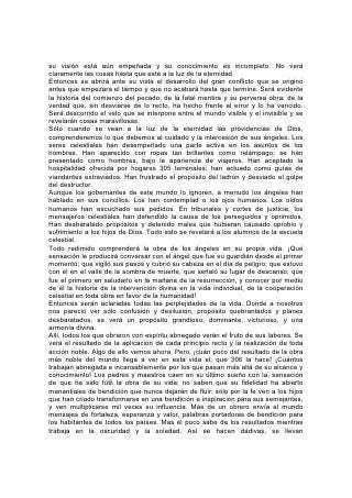 responsabilidades y se hace la obra. Los hombres siembran la semilla de la cual,
sobre sus sepulcros, otros cosechan en abundancia. Plantan árboles para que
otros coman sus frutos. Se contentan aquí con saber qué han puesto en acción
instrumentos benéficos. En el más allá se verá el resultados.
En el cielo se guarda un registro de todo don otorgado por Dios, que ha inducido a
los hombres a hacer esfuerzos abnegados. Uno de los estudios y las
recompensas de la escuela celestial consistirá en descubrir esto en toda su
amplitud, contemplar a los que por nuestros esfuerzos han sido elevados y
ennoblecidos, y ver en su historia los frutos de la aplicación de los principios
verdaderos.
Allí conoceremos como somos conocidos. Allí hallarán un empleo más dulce y
verdadero el amor y las simpatías que Dios ha implantado en él alma. La
comunión pura con seres celestiales, la armoniosa vida social con los ángeles
bienaventurados y los fieles de todas las épocas, el vínculo sagrado que une "toda
la familia en los cielos, y en la tierra", todas estas cosas se cuentan entre las
experiencias del más allá. 307
Habrá allí música y canto tales como, salvo en las visiones e Dios, ningún mortal,
ha oído ni concebido ninguna mente. Y "habrá cantores y tañedores en ella".
"Estos alzarán su voz, cantarán gozosos por la grandeza de Jehová".*
"Ciertamente consolará Jehová a Sion; consolará todas sus soledades, y cambiará
su desierto en paraíso, y su soledad en huerto de Jehová; se hallará en ella
alegría y gozo alabanza y voces de canto".*
Allí se desarrollará toda facultad y toda aptitud aumentará. Se impulsarán las
mayores empresas, se lograrán las más elevadas aspiraciones y se realizarán las
mayores ambiciones. Y aún se levantarán nuevas alturas a las cuales llegar,
nuevas maravillas que admirar, nuevas verdades que comprender nuevos objetos
que despertarán las facultades del cuerpo la mente y el alma.
Todos los tesoros del universo serán abiertos al estudio de los hijos de Dios.
Entraremos con inefable deleite en el gozo y en la sabiduría de los seres no
caídos. Compartiremos los tesoros ganados durante siglos y siglos pasados en la
contemplación de la obra de Dios. Y los años de la eternidad, a medida que
transcurran, seguirán ofreciendo revelaciones más gloriosas. "Mucho más
abundantemente de lo que pedimos o entendemos"* será para siempre la
munificencia de Dios para otorgar sus dones.
"Sus siervos le servirán".* La vida en la tierra es el comienzo de la vida en el cielo;
la educación en la tierra es una iniciación en los principios del cielo; la obra de la
vida aquí es una preparación para la obra de la vida allá. Lo que somos ahora en
carácter y servicio santo es el símbolo seguro de lo que seremos entonces.
"El Hijo del hombre no vino para ser servido, sino para servir".* La obra de Cristo
en la tierra es su obra en el cielo, y la recompensa, que 308 recibiremos por
trabajar para él en este mundo será el mayor poder y el más amplio privilegio de
trabajar con él en el mundo venidero.
"Vosotros, pues, sois mis testigos, dice Jehová, que yo soy Dios".* Esto también
seremos en la eternidad.
¿Por qué se permitió que el gran conflicto se prolongara por tantos siglos? ¿Por
qué no se suprimió la existencia de Satanás al comienzo mismo de su rebelión?
Para que el universo se convenciera de la justicia de Dios en su trato con el mal;
 