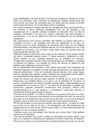 para que el pecado recibiese condenación eterna. En el plan de salvación hay
alturas y profundidades que la eternidad misma nunca podrá agotar, maravillas
que los ángeles desearían escrutar. De todos los seres creados, sólo los
redimidos han conocido por experiencia el conflicto real con el pecado; han
trabajado con Cristo y, cosa que ni los ángeles podrían hacer, han participado de
sus sufrimientos. ¿No tendrán acaso algún testimonio acerca de la ciencia de la
redención, algo que sea de valor para los seres no caídos?
Aún ahora es "dado a conocer" "Por medio de la iglesia", "a los principados y
potestades en los lugares celestiales, la multiforme sabiduría de Dios". Y
"juntamente con él nos resucitó, y asimismo nos hizo sentar en los lugares
celestiales. . . para mostrar en los siglos venideros las abundantes riquezas de su
gracia en su bondad para con nosotros en Cristo Jesús".*
"En su templo todo proclama su gloria"*, el canto que cantarán los redimidos, el
canto de su experiencia, declarará la gloria de Dios: "Grandes y maravillosas son
tus obras, Señor Dios Todopoderoso; 309 justos y verdaderos son tus caminos,
Rey de los santos. ¿Quién no te temerá, oh Señor, y glorificará tu nombre? Pues
sólo tú eres santo".*
En nuestra vida terrenal, aunque restringida por el pecado, el mayor gozo y la más
elevada educación se encuentran en el servicio. Y en la vida futura, libre de las
limitaciones de la humanidad pecaminosa, hallaremos nuestro mayor gozo y
nuestra más elevada educación en el servicio: Dando testimonio, y mientras lo
hacemos aprendiendo de nuevo acerca de "las riquezas de la gloria de este
ministerio entre los gentiles; que es Cristo en vosotros, la esperanza de gloria".*
"Aún no se ha manifestado lo que hemos de ser; pero sabemos que cuando él se
manifieste, seremos semejantes a él, porque le veremos tal como él es".*
Cristo contemplará entonces su recompensa en los resultados de su obra, en
aquella gran multitud que nadie podrá contar, presentada "sin mancha delante de
su gloria con gran alegría".* Aquel cuya sangre nos ha redimido y cuya vida ha
sido para nosotros una enseñanza, "verá el fruto de la aflicción de su alma, y
quedará satisfecho".*
 