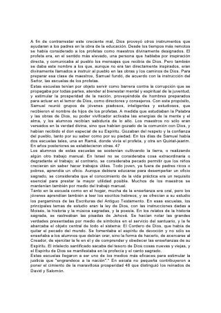 A fin de contrarrestar este creciente mal, Dios proveyó otros instrumentos que
ayudaran a los padres en la obra de la educación. Desde los tiempos más remotos
se había considerado a los profetas como maestros divinamente designados. El
profeta era, en el sentido más elevado, una persona que hablaba por inspiración
directa, y comunicaba al pueblo los mensajes que recibía de Dios. Pero también
se daba este nombre a los que, aunque no era tan directamente inspirados, eran
divinamente llamados a instruir al pueblo en las obras y los caminos de Dios. Para
preparar esa clase de maestros, Samuel fundó, de acuerdo con la instrucción del
Señor, las escuelas de los profetas.
Estas escuelas tenían por objeto servir como barrera contra la corrupción que se
propagaba por todas partes, atender al bienestar mental y espiritual de la juventud,
y estimular la prosperidad de la nación, proveyéndola de hombres preparados
para actuar en el temor de Dios, como directores y consejeros. Con este propósito,
Samuel reunió grupos de jóvenes piadosos, inteligentes y estudiosos, que
recibieron el nombre de hijos de los profetas. A medida que estudiaban la Palabra
y las obras de Dios, su poder vivificador activaba las energías de la mente y el
alma, y los alumnos recibían sabiduría de lo alto. Los maestros no sólo eran
versados en la verdad divina, sino que habían gozado de la comunión con Dios, y
habían recibido el don especial de su Espíritu. Gozaban del respeto y la confianza
del pueblo, tanto por su saber como por su piedad. En los días de Samuel había
dos escuelas tales, una en Ramá, donde vivía el profeta, y otra en Quiriat-jearim.
En años posteriores se establecieron otras. 47
Los alumnos de estas escuelas se sostenían cultivando la tierra, o realizando
algún otro trabajo manual. En Israel no se consideraba cosa extraordinaria o
degradante el trabajo; al contrario, se consideraba pecado permitir que los niños
crecieran sin saber hacer trabajos útiles. Todo joven, ya fuera de padres ricos o
pobres, aprendía un oficio. Aunque debiera educarse para desempeñar un oficio
sagrado, se consideraba que el conocimiento de la vida práctica era un requisito
esencial para prestar la mayor utilidad posible. Muchos de los maestros se
mantenían también por medio del trabajo manual.
Tanto en la escuela como en el hogar, mucha de la enseñanza era oral, pero los
jóvenes aprendían también a leer los escritos hebreos, y se ofrecían a su estudio
los pergaminos de las Escrituras del Antiguo Testamento. En esas escuelas, los
principales temas de estudio eran la ley de Dios, con las instrucciones dadas a
Moisés, la historia y la música sagradas, y la poesía. En los relatos de la historia
sagrada, se rastreaban las pisadas de Jehová. Se hacían notar las grandes
verdades presentadas por medio de símbolos en el servicio del santuario, y la fe
abarcaba el objeto central de todo el sistema: El Cordero de Dios, que había de
quitar el pecado del mundo. Se fomentaba el espíritu de devoción y no sólo se
enseñaba a los alumnos que debían orar, sino la forma de hacerlo, de acercarse al
Creador, de ejercitar la fe en él y de comprender y obedecer las enseñanzas de su
Espíritu. El intelecto santificado sacaba del tesoro de Dios cosas nuevas y viejas, y
el Espíritu de Dios se manifestaba en la profecía y el canto sagrado.
Estas escuelas llegaron a ser uno de los medios más eficaces para estimular la
justicia que "engrandece a la nación".* En escala no pequeña contribuyeron a
poner el cimiento de la maravillosa prosperidad 48 que distinguió los reinados de
David y Salomón.
 