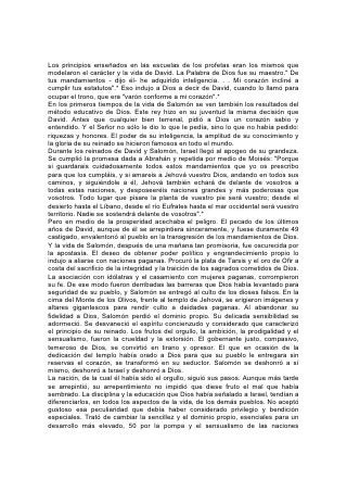 Los principios enseñados en las escuelas de los profetas eran los mismos que
modelaron el carácter y la vida de David. La Palabra de Dios fue su maestro." De
tus mandamientos - dijo él- he adquirido inteligencia. . . Mi corazón incliné a
cumplir tus estatutos".* Eso indujo a Dios a decir de David, cuando lo llamó para
ocupar el trono, que era "varón conforme a mi corazón".*
En los primeros tiempos de la vida de Salomón se ven también los resultados del
método educativo de Dios. Este rey hizo en su juventud la misma decisión que
David. Antes que cualquier bien terrenal, pidió a Dios un corazón sabio y
entendido. Y el Señor no sólo le dio lo que le pedía, sino lo que no había pedido:
riquezas y honores. El poder de su inteligencia, la amplitud de su conocimiento y
la gloria de su reinado se hicieron famosos en todo el mundo.
Durante los reinados de David y Salomón, Israel llegó al apogeo de su grandeza.
Se cumplió la promesa dada a Abrahán y repetida por medio de Moisés: "Porque
si guardarais cuidadosamente todos estos mandamientos que yo os prescribo
para que los cumpláis, y si amareis a Jehová vuestro Dios, andando en todos sus
caminos, y siguiéndole a él, Jehová también echará de delante de vosotros a
todas estas naciones, y desposeeréis naciones grandes y más poderosas que
vosotros. Todo lugar que pisare la planta de vuestro pie será vuestro; desde el
desierto hasta el Líbano, desde el río Eufrates hasta el mar occidental será vuestro
territorio. Nadie se sostendrá delante de vosotros".*
Pero en medio de la prosperidad acechaba el peligro. El pecado de los últimos
años de David, aunque de él se arrepintiera sinceramente, y fuese duramente 49
castigado, envalentonó al pueblo en la transgresión de los mandamientos de Dios.
Y la vida de Salomón, después de una mañana tan promisoria, fue oscurecida por
la apostasía. El deseo de obtener poder político y engrandecimiento propio lo
indujo a aliarse con naciones paganas. Procuró la plata de Tarsis y el oro de Ofir a
costa del sacrificio de la integridad y la traición de los sagrados cometidos de Dios.
La asociación con idólatras y el casamiento con mujeres paganas, corrompieron
su fe. De ese modo fueron derribadas las barreras que Dios había levantado para
seguridad de su pueblo, y Salomón se entregó al culto de los dioses falsos. En la
cima del Monte de los Olivos, frente al templo de Jehová, se erigieron imágenes y
altares gigantescos para rendir culto a deidades paganas. Al abandonar su
fidelidad a Dios, Salomón perdió el dominio propio. Su delicada sensibilidad se
adormeció. Se desvaneció el espíritu concienzudo y considerado que caracterizó
el principio de su reinado. Los frutos del orgullo, la ambición, la prodigalidad y el
sensualismo, fueron la crueldad y la extorsión. El gobernante justo, compasivo,
temeroso de Dios, se convirtió en tirano y opresor. El que en ocasión de la
dedicación del templo había orado a Dios para que su pueblo le entregara sin
reservas el corazón, se transformó en su seductor. Salomón se deshonró a sí
mismo, deshonró a Israel y deshonró a Dios.
La nación, de la cual él había sido el orgullo, siguió sus pasos. Aunque más tarde
se arrepintió, su arrepentimiento no impidió que diese fruto el mal que había
sembrado. La disciplina y la educación que Dios había señalado a Israel, tendían a
diferenciarlos, en todos los aspectos de la vida, de los demás pueblos. No aceptó
gustoso esa peculiaridad que debía haber considerado privilegio y bendición
especiales. Trató de cambiar la sencillez y el dominio propio, esenciales para un
desarrollo más elevado, 50 por la pompa y el sensualismo de las naciones
 