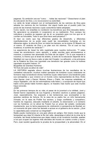 paganas. Su ambición era ser "como. . . todas las naciones".* Desecharon el plan
de educación de Dios, y no reconocieron su autoridad.
La caída de Israel empezó con el rechazamiento de los caminos de Dios para
adoptar los caminos de los hombres. Así siguió hasta que el pueblo judío fue
presa de las mismas naciones cuyas costumbres había adoptado.
Como nación, los israelitas no recibieron los beneficios que Dios deseaba darles.
No apreciaron su propósito ni cooperaron en su realización. Pero aunque los
individuos y pueblos se separen así de él, su propósito para con los que en él
confían es inmutable; "todo lo que Dios hace será perpetuo".*
Si bien es cierto que hay diferentes grados de desarrollo, y diferentes
manifestaciones de su poder para suplir las necesidades humanas en los
diferentes siglos, la obra de Dios, en todos los tiempos, es la misma. El Maestro es
el mismo. El carácter de Dios y su plan son los mismos. "En el cual no hay
mudanza, ni sombra de variación".*
La experiencia de Israel ha sido registrada para nuestra instrucción. "Y estas
cosas les acontecieron como ejemplo, y están escritas para amonestarnos a
nosotros, a quienes han alcanzado los fines de los siglos".* En lo que respecta a
nosotros, lo mismo que al Israel de antaño, el éxito de la educación depende de la
fidelidad con que se lleva a cabo el plan del Creador. La adhesión, a los principios
de la Palabra de Dios nos reportará una bendición tan grande como la hubiera
reportado al pueblo hebreo. 51
Biografías de Grandes Hombres
"El fruto del justo es árbol de vida".
LA HISTORIA sagrada ofrece muchas ilustraciones de los resultados de la
verdadera educación; muchos nobles ejemplos de hombres cuyos caracteres se
formaron bajo la bendición divina; hombres cuyas vidas fueron una bendición para
sus semejantes y que vivieron en el mundo como representantes de Dios. Entre
ellos figuran José y Daniel, Moisés, Eliseo y Pablo, los mayores estadistas, el
mayor legislador, uno de los reformadores más fieles y, a excepción de Aquel que
habló como jamás habló hombre alguno, el maestro más ilustre que este mundo
haya conocido.
JOSE
En los primeros tiempos de su vida, al pasar de la juventud a la virilidad, José y
Daniel fueron separados de sus hogares y llevados cautivos a países paganos.
José, especialmente, fue expuesto a las tentaciones que acompañan a los
grandes cambios de fortuna. En la casa de su padre fue un niño tiernamente
mimado; en la casa de Potifar fue esclavo, y luego confidente y compañero;
hombre de negocios, educado mediante el estudio, la observación y el contacto
con los hombres; en la cárcel de Faraón fue un preso del estado, condenado
injustamente, que no tenía esperanza de vindicación ni perspectiva de libertad; en
un momento de gran crisis fue llamado a actuar en el gobierno de la nación. ¿Qué
lo capacitaba para conservar su integridad?
Nadie puede mantenerse en una gran altura sin peligro. Del mismo modo que la
tempestad que deja 52 intacta la flor del valle, desarraiga el árbol de la cima de la
montaña, las fieras tentaciones que dejan intacto al de condición humilde, asaltan
a los que ocupan los lugares más elevados del mundo en cuanto a éxito y honor.
Pero José resistió igualmente la prueba de la prosperidad y la adversidad. En el
 