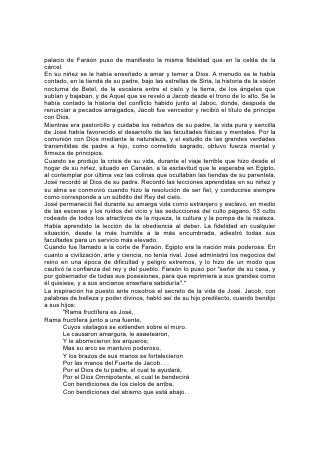 palacio de Faraón puso de manifiesto la misma fidelidad que en la celda de la
cárcel.
En su niñez se le había enseñado a amar y temer a Dios. A menudo se le había
contado, en la tienda de su padre, bajo las estrellas de Siria, la historia de la visión
nocturna de Betel, de la escalera entre el cielo y la tierra, de los ángeles que
subían y bajaban, y de Aquel que se reveló a Jacob desde el trono de lo alto. Se le
había contado la historia del conflicto habido junto al Jaboc, donde, después de
renunciar a pecados arraigados, Jacob fue vencedor y recibió el título de príncipe
con Dios.
Mientras era pastorcillo y cuidaba los rebaños de su padre, la vida pura y sencilla
de José había favorecido el desarrollo de las facultades físicas y mentales. Por la
comunión con Dios mediante la naturaleza, y el estudio de las grandes verdades
transmitidas de padre a hijo, como cometido sagrado, obtuvo fuerza mental y
firmeza de principios.
Cuando se produjo la crisis de su vida, durante el viaje terrible que hizo desde el
hogar de su niñez, situado en Canaán, a la esclavitud que le esperaba en Egipto,
al contemplar por última vez las colinas que ocultaban las tiendas de su parentela,
José recordó al Dios de su padre. Recordó las lecciones aprendidas en su niñez y
su alma se conmovió cuando hizo la resolución de ser fiel, y conducirse siempre
como corresponde a un súbdito del Rey del cielo.
José permaneció fiel durante su amarga vida como extranjero y esclavo, en medio
de las escenas y los ruidos del vicio y las seducciones del culto pagano, 53 culto
rodeado de todos los atractivos de la riqueza, la cultura y la pompa de la realeza.
Había aprendido la lección de la obediencia al deber. La fidelidad en cualquier
situación, desde la más humilde a la más encumbrada, adiestró todas sus
facultades para un servicio más elevado.
Cuando fue llamado a la corte de Faraón, Egipto era la nación más poderosa. En
cuanto a civilización, arte y ciencia, no tenía rival. José administró los negocios del
reino en una época de dificultad y peligro extremos, y lo hizo de un modo que
cautivó la confianza del rey y del pueblo. Faraón lo puso por "señor de su casa, y
por gobernador de todas sus posesiones, para que reprimiera a sus grandes como
él quisiese, y a sus ancianos enseñara sabiduría".*
La inspiración ha puesto ante nosotros el secreto de la vida de José. Jacob, con
palabras de belleza y poder divinos, habló así de su hijo predilecto, cuando bendijo
a sus hijos:
        "Rama fructífera es José,
Rama fructífera junto a una fuente,
        Cuyos vástagos se extienden sobre el muro.
        Le causaron amargura, le asaetearon,
        Y le aborrecieron los arqueros;
        Mas su arco se mantuvo poderoso,
        Y los brazos de sus manos se fortalecieron
        Por las manos del Fuerte de Jacob. . .
        Por el Dios de tu padre, el cual te ayudará,
        Por el Dios Omnipotente, el cual te bendecirá
        Con bendiciones de los cielos de arriba,
        Con bendiciones del abismo que está abajo. .
 