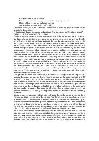 Las bendiciones de tu padre
        Fueron mayores que las bendiciones de mis progenitores;
        Hasta el término de los collados eternos
        Serán sobre la cabeza de José".* 54
La lealtad a Dios, la fe en el Invisible, constituían el ancla de José. En esto residía
el secreto de su poder.
"Y los brazos de sus manos se fortalecieron Por las manos del Fuerte de Jacob"
DANIEL, UN EMBAJADOR DEL CIELO
Daniel y sus compañeros fueron aparentemente más favorecidos en su juventud
por la suerte, en Babilonia, que José en los primeros años de su vida en Egipto;
sin embargo, fueron sometidos a pruebas de carácter apenas menos severas. De
su hogar relativamente sencillo de Judea, estos jóvenes de linaje real fueron
transportados a la ciudad más magnífica, a la corte del más grande monarca, y
fueron escogidos para ser educados para el servicio especial del rey. En esa corte
corrompida y lujosa estaban rodeados de fuertes tentaciones. Los vencedores
mencionaban con jactancia el hecho de que ellos, adoradores de Jehová, fueran
cautivos de Babilonia; que los vasos de la casa de Dios hubiesen sido colocados
en el templo de los dioses de Babilonia; que el rey de Israel fuese prisionero de los
babilonios, como evidencia de que su religión y sus costumbres eran superiores a
la religión y las costumbres de los hebreos. En esas circunstancias, por medio de
las mismas humillaciones que eran el resultado de que Israel se había apartado de
los mandamientos de Dios, el Señor dio a Babilonia la evidencia de su
supremacía, de la santidad de sus demandas y del resultado seguro de la
obediencia. Y dio ese testimonio del único modo que podía ser dado: Por medio
de los que seguían siendo fieles.
Una prueba decisiva les sobrevino a Daniel y sus compañeros al empezar su
carrera. La orden de que se les sirviera la comida de la mesa real era una 55
expresión del favor del rey, y del interés que tenía por su bienestar. Pero como
una porción era ofrecida a los ídolos, la comida de la mesa del rey era consagrada
a la idolatría: y si los jóvenes participaban de ella se iba a considerar que rendían
homenaje a los dioses falsos. La lealtad a Jehová les prohibía que tuvieran parte
en semejante homenaje. Tampoco se atrevían ellos a arriesgarse a sufrir los
efectos enervantes del lujo y la disipación sobre su desarrollo físico, mental y
espiritual.
Daniel y sus compañeros habían sido instruidos fielmente en los principios de la
Palabra de Dios. Habían aprendido a sacrificar lo terrenal a lo espiritual, a buscar
el mayor bien. Y cosecharon la recompensa. Sus hábitos de temperancia y su
sentido de la responsabilidad que tenían como representantes de Dios, produjeron
el más noble desarrollo de las facultades del cuerpo, la mente y el alma. Cuando
terminó su preparación, al ser examinados con otros candidatos a los honores del
reino, no fue hallado ninguno "como Daniel, Ananías, Misael, y Azarías".*
En la corte de Babilonia había representantes de todos los países, hombres de los
más selectos talentos, ricamente dotados de dones naturales, y poseedores de la
más elevada cultura que este mundo puede ofrecer, y sin embargo, en medio de
todos ellos, los hebreos cautivos no tenían rival. Eran incomparables en fuerza y
belleza física, en vigor mental y en saber."Y en todo asunto de sabiduría e
 