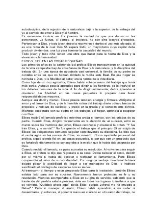 autodisciplina, de la sujeción de la naturaleza baja a la superior, de la entrega del
yo al servicio de amor a Dios y al hombre.
Es necesario inculcar en los jóvenes la verdad de que sus dones no les
pertenecen. La fuerza, el tiempo, el intelecto, no son sino tesoros prestados.
Pertenecen a Dios, y todo joven debería resolverse a darles el uso más elevado; él
es una rama de la cual Dios 58 espera fruto; un mayordomo cuyo capital debe
producir dividendos; una luz para iluminar la oscuridad del mundo.
Todo joven y todo niño tienen una obra que hacer para la honra de Dios y la
elevación e la humanidad.
ELISEO, FIEL EN LAS COSAS PEQUEÑAS
Los primeros años de la existencia del profeta Eliseo transcurrieron en la quietud
de la vida campestre bajo la enseñanza de Dios y la naturaleza, y la disciplina del
trabajo útil. En una época de apostasía casi universal, la familia de su padre se
contaba entre los que no habían doblado la rodilla ante Baal. En ese hogar se
honraba a Dios, y la fidelidad al deber era la norma de la vida diaria.
Como hijo de un rico agricultor, Eliseo había echado mano del trabajo que tenía
más cerca. Aunque poseía aptitudes para dirigir a los hombres, se lo instruyó en
los deberes comunes de la vida. A fin de dirigir sabiamente, debía aprender a
obedecer. La fidelidad en las cosas pequeñas lo preparó para llevar
responsabilidades mayores.
Aunque era dócil y manso, Eliseo poseía también energía y firmeza. Abrigaba el
amor y el temor de Dios, y de la humilde rutina del trabajo diario obtuvo fuerza de
propósito y nobleza de carácter, y creció en la gracia y el conocimiento divinos.
Mientras cooperaba con su padre en los trabajos del hogar, aprendía a cooperar
con Dios.
Eliseo recibió el llamado profético mientras araba el campo, con los criados de su
padre. Cuando Elías, dirigido divinamente en la elección de un sucesor, echó su
manto sobre los hombros del joven, Eliseo reconoció y obedeció la orden. "Y fue
tras Elías, y le servía".* No fue grande el trabajo que al principio 59 se exigió de
Eliseo; las obligaciones comunes seguían constituyendo su disciplina. Se dice que
él vertía agua en las manos de Elías, su maestro. Como ayudante personal del
profeta, siguió siendo fiel en las cosas pequeñas, al par que con un propósito que
se fortalecía diariamente se consagraba a la misión que le había sido asignada por
Dios.
Cuando recibió el llamado, se puso a prueba su resolución. Al volverse para seguir
a Elías, el profeta le dijo que regresara a su casa. Debía calcular el costo, decidir
por sí mismo si había de aceptar o rechazar el llamamiento. Pero Eliseo
comprendió el valor de su oportunidad. Por ninguna ventaja mundanal hubiera
dejado pasar la posibilidad de llegar a ser mensajero de Dios, o hubiese
sacrificado el privilegio de asociarse con su siervo.
Al transcurrir el tiempo y estar preparado Elías para la traslación, también Eliseo
estaba listo para ser su sucesor. Nuevamente fueron probadas su fe y su
resolución. Mientras acompañaba a Elías en su gira de servicio, sabiendo que la
traslación del profeta estaba próxima, éste en todos los lugares lo invitaba a que
se volviera. "Quédate ahora aquí -decía Elías- porque Jehová me ha enviado a
Bet-el".* Pero al manejar el arado, Eliseo había aprendido a no ceder ni
desanimarse, y entonces, al poner la mano en el arado en otro ramo de trabajo, no
 