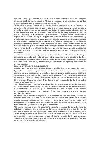 corazón el amor y la lealtad a Dios. Y llevó a cabo fielmente esa obra. Ninguna
influencia posterior pudo inducir a Moisés a renunciar a los principios de verdad
que eran el centro de la enseñanza de su madre. 62
Del humilde hogar de Gosén, el hijo de Jocabed pasó al palacio de los faraones, al
cuidado de la princesa egipcia que le dio la bienvenida como a un hijo amado y
mimado. Moisés recibió en las escuelas de Egipto la más elevada educación civil y
militar. Dotado de grandes atractivos personales, de formas y estatura nobles, de
mente cultivada y porte principesco, y renombrado como jefe militar, llegó a ser el
orgullo de la nación. El rey de Egipto era también miembro del sacerdocio, y
Moisés, aunque se negaba a tener parte en el culto pagano, fue iniciado en todos
los misterios de la religión egipcia. Siendo aún Egipto en ese tiempo la nación más
poderosa y civilizada, Moisés, como soberano en perspectiva, era heredero de los
mayores honores que el mundo le podía otorgar. Pero su elección fue más noble.
Por el honor de Dios y el libramiento de su pueblo oprimido, Moisés sacrificó los
honores de Egipto. Entonces Dios se encargó en un sentido especial de su
educación.
Moisés no estaba aún preparado para la obra de su vida. Todavía tenía que
aprender a depender del poder divino. Había entendido mal el propósito de Dios.
Su esperanza era librar a Israel por la fuerza de las armas. Para ello, lo arriesgó
todo, y fracasó. Derrotado y desalentado, se transformó en fugitivo y desterrado en
un país extraño.
EN LA UNIVERSIDAD DEL DESIERTO
Moisés pasó cuarenta años en los desiertos de Madián, como pastor de ovejas.
Aparentemente apartado para siempre de la misión de su vida, recibió la disciplina
esencial para su realización. Mediante el dominio propio, debía obtener sabiduría
para gobernar una multitud ignorante e indisciplinado. En el cuidado de las ovejas
y los tiernos corderitos, debía obtener la experiencia que iba a convertirlo en un fiel
63 y tolerante Pastor de Israel. Para llegar a ser representante de Dios, debía
recibir enseñanza de él.
Las influencias que lo habían rodeado en Egipto, el afecto de su madre adoptiva,
su posición como nieto del rey, el lujo y el vicio que atraían en mil formas distintas,
el refinamiento, la sutileza y el misticismo de una religión falsa, habían
impresionado su mente y su carácter. Todo esto desapareció en la austera
sencillez del desierto.
En medio de la solemne majestad de la soledad de las montañas, Moisés se
encontró solo con Dios. Por todas partes estaba escrito el nombre del Creador.
Moisés parecía hallarse en su presencia, bajo la sombra de su poder. Allí
desapareció su engreimiento. En presencia del Ser Infinito se dio cuenta de lo
débil, deficiente y corto de visión que es el hombre.
Allí obtuvo Moisés lo que lo acompañó durante los años de su vida llena de
trabajos y cuidados: El sentimiento de la presencia personal del Ser Divino. No
sólo vio a través de los siglos que Cristo sería manifestado en la carne; vio a
Cristo acompañando a las huestes de Israel en todos sus viajes. Cuando era mal
comprendido o se tergiversaba lo que él decía, cuando tenía que aguantar
reproches e insultos, hacer frente al peligro y la muerte, podía soportarlo "porque
se sostuvo como viendo al Invisible".*
 