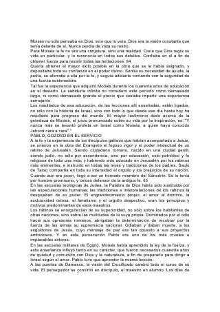 Moisés no sólo pensaba en Dios, sino que lo veía. Dios era la visión constante que
tenía delante de sí. Nunca perdía de vista su rostro.
Para Moisés la fe no era una conjetura, sino una realidad. Creía que Dios regía su
vida en particular, y lo reconocía en todos sus detalles. Confiaba en él a fin de
obtener fuerza para resistir todas las tentaciones. 64
Quería obtener el mayor éxito posible en la obra que se le había asignado, y
depositaba toda su confianza en el poder divino. Sentía su necesidad de ayuda, la
pedía, se aferraba a ella por la fe, y seguía adelante contando con la seguridad de
una fuerza sostenedora.
Tal fue la experiencia que adquirió Moisés durante los cuarenta años de educación
en el desierto. La sabiduría infinita no consideró este período como demasiado
largo, ni como demasiado grande el precio que costaba impartir una experiencia
semejante.
Los resultados de esa educación, de las lecciones allí enseñadas, están ligados,
no sólo con la historia de Israel, sino con todo lo que desde ese día hasta hoy ha
resultado para progreso del mundo. El mayor testimonio dado acerca de la
grandeza de Moisés, el juicio pronunciado sobre su vida por la Inspiración, es: "Y
nunca más se levantó profeta en Israel como Moisés, a quien haya conocido
Jehová cara a cara".*
PABLO, GOZOSO EN EL SERVICIO
A la fe y la experiencia de los discípulos galileos que habían acompañado a Jesús,
se unieron en la obra del Evangelio el fogoso vigor y el poder intelectual de un
rabino de Jerusalén. Siendo ciudadano romano, nacido en una ciudad gentil;
siendo judío, no sólo por ascendencia, sino por educación, celo patriótico y fe
religiosa de toda una vida; y habiendo sido educado en Jerusalén por los rabinos
más eminentes, e instruido en todas las leyes y tradiciones de los padres, Saulo
de Tarso compartía en toda su intensidad el orgullo y los prejuicios de su nación.
Cuando aún era joven, llegó a ser un honrado miembro del Sanedrín. Se lo tenía
por hombre promisorio, y celoso defensor de la antigua fe. 65
En las escuelas teológicas de Judea, la Palabra de Dios había sido sustituida por
las especulaciones humanas; las tradiciones e interpretaciones de los rabinos la
despojaban de su poder. El engrandecimiento propio, el amor al dominio, la
exclusividad celosa, el fanatismo y el orgullo despectivo, eran los principios y
motivos predominantes de esos maestros.
Los rabinos se enorgullecían de su superioridad, no sólo sobre los habitantes de
otras naciones, sino sobre las multitudes de la suya propia. Dominados por el odio
hacia sus opresores romanos, abrigaban la determinación de recobrar por la
fuerza de las armas su supremacía nacional. Odiaban y daban muerte, a los
seguidores de Jesús, cuyo mensaje de paz era tan opuesto a sus proyectos
ambiciosos. Y en esta persecución Pablo era uno de los más crueles e
implacables actores.
En las escuelas militares de Egipto, Moisés había aprendido la ley de la fuerza, y
esta enseñanza influyó tanto en su carácter, que fueron necesarios cuarenta años
de quietud y comunión con Dios y la naturaleza, a fin de prepararlo para dirigir a
Israel según el amor. Pablo tuvo que aprender la misma lección.
A las puertas de Damasco, la visión del Crucificado cambió todo el curso de su
vida. El perseguidor se convirtió en discípulo, el maestro en alumno. Los días de
 