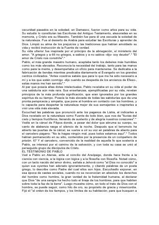 oscuridad pasados en la soledad, en Damasco, fueron como años para su vida.
Su estudio lo constituían las Escrituras del Antiguo Testamento, atesoradas en su
memoria, y Cristo era su Maestro. También fue para él una escuela la soledad de
la naturaleza. Fue al desierto de Arabia para estudiar las Escrituras y aprender de
Dios. Limpió su alma de los prejuicios y las tradiciones que habían amoldado su
vida y recibió instrucción de la Fuente de verdad.
Su vida ulterior fue inspirada por el principio de la abnegación, el ministerio del
amor. "A griegos y a 66 no griegos, a sabios y a no sabios -dijo- soy deudor".* "El
amor de Cristo nos constriñe".*
Pablo, el más grande maestro humano, aceptaba tanto los deberes más humildes
como los más elevados. Reconocía la necesidad del trabajo, tanto para las manos
como para la mente, y desempeñaba un oficio para mantenerse. Se dedicaba a la
fabricación de tiendas mientras predicaba diariamente el Evangelio en los grandes
centros civilizados. "Antes vosotros sabéis que para lo que me ha sido necesario a
mí y a los que están conmigo -dijo cuando se despedía de los ancianos de Efeso-,
estas manos me han servido".*
Al par que poseía altas dotes intelectuales, Pablo revelaba en su vida el poder de
una sabiduría aún más rara. Sus enseñanzas, ejemplificadas por su vida, revelan
principios de la más profunda significación, que eran ignorados por los grandes
espíritus de su tiempo. Poseía la más elevada de todas las sabidurías que da una
pronta perspicacia y simpatía, que pone al hombre en contacto con los hombres, y
lo capacita para despertar la naturaleza mejor de sus semejantes e inspirarles a
vivir una vida más elevada.
Escuchad las palabras que pronunció ante los paganos de Listra, al indicarles a
Dios revelado en la naturaleza como Fuente de todo bien, que nos da "lluvias del
cielo y tiempos fructíferos, llenando de sustento y de alegría nuestros corazones".*
Vedle en la cárcel de Filipos donde, a pesar del dolor que abruma su cuerpo, su
canto de alabanza rasga el silencio de la noche. Después que el terremoto ha
abierto las puertas de la cárcel, se vuelve a oír su voz en palabras de aliento para
el carcelero pagano: "No te hagas ningún mal, pues todos estamos aquí".* Todos
habían permanecido en su sitio, contenidos por la presencia de un compañero de
prisión. 67 Y el carcelero, convencido de la realidad de aquella fe que sostenía a
Pablo, se interesó por el camino de la salvación, y con toda su casa se unió al
perseguido grupo de discípulos de Cristo.
EL TESTIMONIO DE PABLO
Ved a Pablo en Atenas, ante el concilio del Areópago, donde hace frente a la
ciencia con ciencia, a la lógica con lógica y a la filosofía con filosofía. Notad cómo,
con un tacto nacido del amor divino, señala a Jehová como "al Dios no conocido" a
quien sus oyentes han adorado ignorantemente, y citando palabras de un poeta
griego, lo describe como Padre del cual ellos son hijos. Escuchadlo exponer, en
esa época de castas sociales, cuando no se reconocían en absoluto los derechos
del hombre como hombre, la gran verdad de la fraternidad humana, al declarar
que Dios "de una sangre ha hecho todo el linaje de los hombres, para que habiten
sobre toda la faz de la tierra". Luego muestra cómo, en todo el trato de Dios con el
hombre, se puede seguir, como hilo de oro, su propósito de gracia y misericordia.
Fijó él "el orden de los tiempos, y los límites de su habitación; para que busquen a
 