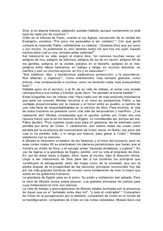 Dios, si en alguna manera, palpando, puedan hallarle, aunque ciertamente no está
lejos de cada uno de nosotros".*
Oídlo en el tribunal de Festo, cuando el rey Agripa, convencido de la verdad del
Evangelio, exclama: "Por poco me persuades a ser cristiano".* Con qué gentil
cortesía le responde Pablo, señalándole su cadena: "¡Quisiera Dios que por poco
o por mucho, no solamente tú, sino también todos los que hoy me oyen, fueseis
hechos tales cual yo soy, excepto estas cadenas!"*
Así transcurrió su vida, según él mismo dice, "en caminos muchas veces; en
peligros de ríos, peligros de ladrones, peligros de los de mi nación, peligros 68 de
los gentiles, peligros en la ciudad, peligros en el desierto, peligros en el mar,
peligros entre falsos hermanos; en trabajo y fatiga, en muchos desvelos, en
hambre y sed, en muchos ayunos, en frío y en desnudez".*
"Nos maldicen -dijo-, y bendecimos; padecemos persecución, y la soportamos.
Nos difaman, y rogamos"*, "como entristecidos, mas siempre gozosos; como
pobres, mas enriqueciendo a muchos; como no teniendo nada, mas poseyéndolo
todo".*
Hallaba gozo en el servicio; y al fin de su vida de trabajo, al echar una mirada
retrospectiva a sus luchas y triunfos, pudo decir: "he peleado la buena batalla".*
Estas biografías son de interés vital. Para nadie son de más profunda importancia
que para los jóvenes. Moisés renunció a un reino en perspectiva; Pablo, a las
ventajas proporcionadas por la riqueza y el honor entre su pueblo, a cambio de
una vida llena de responsabilidades en el servicio de Dios. Para muchos, la vida
de estos hombres se presenta como una vida de renunciación y sacrificio. ¿Fue
realmente así? Moisés consideraba que el oprobio sufrido por Cristo era una
riqueza mayor que la de los tesoros de Egipto. Lo consideraba así, porque así era.
Pablo declaró: "Pero cuantas cosas eran para mí ganancia, las he estimado como
pérdida por amor de Cristo. Y ciertamente, aún estimo todas las cosas como
pérdida por la excelencia del conocimiento dé Cristo Jesús, mi Señor, por amor del
cual lo he perdido todo, y lo tengo por basura, para ganar a Cristo".* Estaba
satisfecho con su elección.
A Moisés le ofrecieron el palacio de los faraones y el trono del monarca, pero en
esas cortes reales 69 se practicaban los placeres pecaminosos que hacen que el
hombre se olvide de Dios, y él escogió antes "riquezas duraderas, y justicia".* En
vez de ligarse a la grandeza de Egipto, prefirió, unir su vida al propósito de Dios.
En vez de dictar leyes a Egipto, dictó, leyes al mundo, bajo la dirección divina.
Llegó a ser instrumento de Dios para dar a los hombres los principios que
constituyen la salvaguardia, tanto del hogar como de la sociedad, que son la
piedra angular de la prosperidad de las naciones, principios reconocidos hoy día
por los más grandes hombres del mundo como fundamento de todo lo mejor que
existe en los gobiernos humanos.
La grandeza de Egipto yace en el polvo. Su poder y civilización han pasado. Pero
la obra de Moisés nunca podrá perecer. Los grandes principios de justicia para
cuya instauración él vivió, son eternos.
La vida de trabajo y preocupaciones de Moisés estaba iluminada por la presencia
de Aquel que es el "señalado entre diez mil", "y todo él codiciable".* Compañero
de Cristo en la peregrinación por el desierto, compañero de Cristo en el monte de
la transfiguración, compañero de Cristo en las cortes celestiales, Moisés llevó una
 