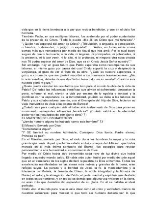 vida que en la tierra bendecía a la par que recibía bendición, y que en el cielo fue
honrada.
También Pablo, en sus múltiples labores, fue sostenido por el poder sustentador
de la presencia de Cristo. "Todo lo puedo -dijo él- en Cristo que me fortalece".*
"¿Quién nos separará del amor de Cristo? ¿Tribulación, o angustia, o persecución,
o hambre, o desnudez, o peligro, o espada?. . . Antes, en todas estas cosas
somos más que vencedores por medio de Aquel que nos amó. Por lo cual estoy
seguro de que ni la muerte, ni la vida, ni ángeles, ni principados, ni potestades, ni
lo presente, ni lo por venir, ni lo alto, ni lo profundo, ni ninguna otra cosa creada
nos 70 podrá separar del amor de Dios, que es en Cristo Jesús Señor nuestro".*
Sin embargo, hay un gozo futuro que Pablo esperaba como recompensa de sus
labores, el mismo gozo por causa del cual Cristo soportó la cruz y despreció la
vergüenza, el gozo de ver el fruto de su obra. "¿Cuál es nuestra esperanza, o
gozo, o corona de que me gloríe? -escribió a los conversos tesalonicenses-. ¿No
lo sois vosotros, delante de nuestro Señor Jesucristo, en su venida? Vosotros sois
nuestra gloria y gozo."*
¿Quién puede calcular los resultados que tuvo para el mundo la obra de la vida de
Pablo? De todas las influencias benéficas que alivian el sufrimiento, consuelan la
pena, refrenan el mal, elevan la vida por encima de lo egoísta y sensual y la
glorifican con la esperanza de la inmortalidad, ¡cuánto se debe a las labores de
Pablo y sus colaboradores cuando, con el Evangelio del Hijo de Dios, hicieron su
viaje inadvertido de Asia a las costas de Europa!
¿Cuánto vale para cualquier vida el haber sido instrumento de Dios para poner en
movimiento semejantes influencias benéficas? ¿Cuánto valdrá en la eternidad
poder ver los resultados de semejante obra? 71
EL MAESTRO DE LOS MAESTROS
"¡Jamás hombre alguno ha hablado como este hombre!" 73
El Maestro Enviado por Dios
"Considerad a Aquel".
"Y SE llamará su nombre Admirable, Consejero, Dios fuerte, Padre eterno,
Príncipe de paz"*
En el Maestro enviado por Dios, el cielo dio a los hombres lo mejor y lo más
grande que tenía. Aquel que había estado en los consejos del Altísimo, que había
morado en el más íntimo santuario del Eterno, fue escogido para revelar
personalmente a la humanidad el conocimiento de Dios.
Por medio de Cristo había sido transmitido cada rayo de luz divina que había
llegado a nuestro mundo caído. El había sido quien habló por medio de todo aquel
que en el transcurso de los siglos declaró la palabra de Dios al hombre. Todas las
excelencias manifestadas en las almas más nobles y grandes de la tierra, eran
reflejos suyos. La pureza y la bondad de José, la fe, la mansedumbre y la
tolerancia de Moisés, la firmeza de Eliseo, la noble integridad y la firmeza de
Daniel, el ardor y la abnegación de Pablo, el poder mental y espiritual manifestado
en todos estos hombres, y en todos los demás que alguna vez vivieron en la tierra,
no eran más que destellos del esplendor de su gloria. En él se hallaba el ideal
perfecto.
Cristo vino al mundo para revelar este ideal como el único y verdadero blanco de
nuestros esfuerzos; para mostrar lo que todo ser humano debiera ser; lo que
 