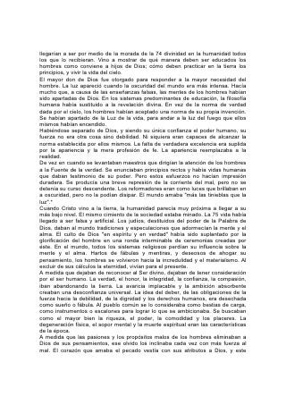 llegarían a ser por medio de la morada de la 74 divinidad en la humanidad todos
los que lo recibieran. Vino a mostrar de qué manera deben ser educados los
hombres como conviene a hijos de Dios; cómo deben practicar en la tierra los
principios, y vivir la vida del cielo.
El mayor don de Dios fue otorgado para responder a la mayor necesidad del
hombre. La luz apareció cuando la oscuridad del mundo era más intensa. Hacía
mucho que, a causa de las enseñanzas falsas, las mentes de los hombres habían
sido apartadas de Dios. En los sistemas predominantes de educación, la filosofía
humana había sustituido a la revelación divina. En vez de la norma de verdad
dada por el cielo, los hombres habían aceptado una norma de su propia invención.
Se habían apartado de la Luz de la vida, para andar a la luz del fuego que ellos
mismos habían encendido.
Habiéndose separado de Dios, y siendo su única confianza el poder humano, su
fuerza no era otra cosa sino debilidad. Ni siquiera eran capaces de alcanzar la
norma establecida por ellos mismos. La falta de verdadera excelencia era suplida
por la apariencia y la mera profesión de fe. La apariencia reemplazaba a la
realidad.
De vez en cuando se levantaban maestros que dirigían la atención de los hombres
a la Fuente de la verdad. Se enunciaban principios rectos y había vidas humanas
que daban testimonio de su poder. Pero estos esfuerzos no hacían impresión
duradera. Se producía una breve represión de la corriente del mal, pero no se
detenía su curso descendente. Los reformadores eran como luces que brillaban en
a oscuridad, pero no la podían disipar. El mundo amaba "más las tinieblas que la
luz".*
Cuando Cristo vino a la tierra, la humanidad parecía muy próxima a llegar a su
más bajo nivel. El mismo cimiento de la sociedad estaba minado. La 75 vida había
llegado a ser falsa y artificial. Los judíos, destituidos del poder de la Palabra de
Dios, daban al mundo tradiciones y especulaciones que adormecían la mente y el
alma. El culto de Dios "en espíritu y en verdad" había sido suplantado por la
glorificación del hombre en una ronda interminable de ceremonias creadas por
éste. En el mundo, todos los sistemas religiosos perdían su influencia sobre la
mente y el alma. Hartos de fábulas y mentiras, y deseosos de ahogar su
pensamiento, los hombres se volvieron hacia la incredulidad y el materialismo. Al
excluir de sus cálculos la eternidad, vivían para el presente.
A medida que dejaban de reconocer al Ser divino, dejaban de tener consideración
por el ser humano. La verdad, el honor, la integridad, la confianza, la compasión,
iban abandonando la tierra. La avaricia implacable y la ambición absorbente
creaban una desconfianza universal. La idea del deber, de las obligaciones de la
fuerza hacia la debilidad, de la dignidad y los derechos humanos, era desechada
como sueño o fábula. Al pueblo común se lo consideraba como bestias de carga,
como instrumentos o escalones para lograr lo que se ambicionaba. Se buscaban
como el mayor bien la riqueza, el poder, la comodidad y los placeres. La
degeneración física, el sopor mental y la muerte espiritual eran las características
de la época.
A medida que las pasiones y los propósitos malos de los hombres eliminaban a
Dios de sus pensamientos, ese olvido los inclinaba cada vez con más fuerza al
mal. El corazón que amaba el pecado vestía con sus atributos a Dios, y este
 