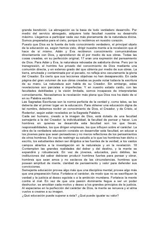 grande bendición. La abnegación es la base de todo verdadero desarrollo. Por
medio del servicio abnegado, adquiere toda facultad nuestra su desarrollo
máximo. Llegamos a participar cada vez más plenamente de la naturaleza divina.
Somos preparados para el cielo, porque lo recibimos en nuestro corazón.
Puesto que Dios es la fuente de todo conocimiento verdadero, el principal objeto
de la educación es, según hemos visto, dirigir nuestra mente a la revelación que él
hace de sí mismo. Adán y Eva recibieron conocimiento comunicándose
directamente con Dios, y aprendieron de él por medio de sus obras. Todas las
cosas creadas, en su perfección original, 17 eran una expresión del pensamiento
de Dios. Para Adán y Eva, la naturaleza rebosaba de sabiduría divina. Pero por la
transgresión, el hombre fue privado del conocimiento de Dios mediante una
comunión directa, y en extenso grado del que obtenía por medio de sus obras. La
tierra, arruinada y contaminada por el pecado, no refleja sino oscuramente la gloria
del Creador. Es cierto que sus lecciones objetivas no han desaparecido. En cada
página del gran volumen de sus obras creadas se puede notar todavía la escritura
de su mano. La naturaleza aún habla de su Creador. Sin embargo, estas
revelaciones son parciales e imperfectas. Y en nuestro estado caído, con las
facultades debilitadas y la visión limitada, somos incapaces de interpretarlas
correctamente. Necesitamos la revelación más plena que Dios nos ha dado de sí
en su Palabra escrita.
Las Sagradas Escrituras son la norma perfecta de la verdad y, como tales, se les
debería dar el primer lugar en la educación. Para obtener una educación digna de
tal nombre, debemos recibir un conocimiento de Dios, el Creador, y de Cristo, el
Redentor, según están revelados en la Sagrada Palabra.
Cada ser humano, creado a la imagen de Dios, está dotado de una facultad
semejante a la del Creador: la individualidad, la facultad de pensar y hacer. Los
hombres en quienes se desarrolla esta facultad son los que llevan,
responsabilidades, los que dirigen empresas, los que influyen sobre el carácter. La
obra de la verdadera educación consiste en desarrollar esta facultad, en educar a
los jóvenes para que sean pensadores y no meros reflectores de los pensamientos
de otros hombres. En vez de restringir su estudio a lo que los hombres han dicho o
escrito, los estudiantes deben ser dirigidos a las fuentes de la verdad, a los vastos
campos abiertos a la investigación en la naturaleza y en la revelación. 18
Contemplen las grandes realidades del deber y del destino, y la mente se
expandirá y robustecerá. En vez de jóvenes, educados, pero débiles, las
instituciones del saber debieran producir hombres fuertes para pensar y obrar,
hombres que sean amos y no esclavos de las circunstancias, hombres que
posean amplitud de mente, claridad de pensamiento y valor para defender sus
convicciones.
Semejante educación provee algo más que una disciplina mental; provee algo más
que una preparación física. Fortalece el carácter, de modo que no se sacrifiquen la
verdad y la justicia al deseo egoísta o a la ambición mundana. Fortalece la mente
contra el mal. En vez de que una pasión dominante llegue a ser un poder
destructor, se amoldan cada motivo y deseo a los grandes principios de la justicia.
Al espaciarse en la perfección del carácter de Dios, la mente se renueva y el alma
vuelve a crearse a su imagen.
¿Qué educación puede superar a ésta? ¿Qué puede igualar su valor?
 