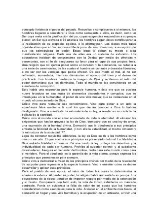 concepto fortalecía el poder del pecado. Resueltos a complacerse a sí mismos, los
hombres llegaron a considerar a Dios como semejante a ellos, es decir, como un
Ser cuya meta era la glorificación del yo, cuyas exigencias respondían a su propio
placer; un Ser que elevaba o 76 abatía a los hombres según éstos contribuyeran a
la realización de su propósito egoísta, o lo obstruyesen. Las clases más bajas
consideraban que el Ser supremo difería poco de sus opresores, a excepción de
que los sobrepujaba en poder. Estas ideas le daban su molde a toda
manifestación religiosa. Cada una de ellas era un sistema de extorsión. Los
adoradores trataban de congraciarse con la Deidad por medio de ofrendas y
ceremonias, con el fin de asegurarse su favor para el logro de sus propios fines.
Una religión que no ejercía poder sobre el corazón ni la conciencia, se reducía a
una serie de ceremonias, de las cuales el hombre se cansaba y deseaba liberarse,
a no ser por las ventajas que podía ofrecer. De ese modo el mal, al no ser
refrenado, aumentaba, mientras disminuían el aprecio del bien y el deseo de
practicarlo. Los hombres perdieron la imagen de Dios y recibieron el sello del
poder demoníaco que los dominaba. Todo el mundo se iba convirtiendo en un
sumidero de corrupción.
Sólo había una esperanza para la especie humana, y ésta era que se pusiera
nueva levadura en esa masa de elementos discordantes y corruptos; que se
introdujese en la humanidad el poder de una vida nueva; que se restaurase en el
mundo el conocimiento de Dios.
Cristo vino para restaurar ese conocimiento. Vino para poner a un lado la
enseñanza falsa mediante la cual los que decían conocer a Dios lo habían
desfigurado. Vino a manifestar la naturaleza de su ley, a revelar en su carácter la
belleza de la santidad.
Cristo vino al mundo con el amor acumulado de toda la eternidad. Al eliminar las
exigencias que hacían gravosa la ley de Dios, demostró que es una ley de amor,
una expresión de la bondad divina. Demostró que la obediencia a sus principios
entraña la felicidad de la humanidad, y con ella la estabilidad, el mismo cimiento y
la estructura de la sociedad. 77
Lejos de contener requisitos arbitrarios, la ley de Dios se da a los hombres como
cerco o escudo. El que acepta sus principios es preservado del mal. La fidelidad a
Dios entraña fidelidad al hombre. De ese modo la ley protege los derechos y la
individualidad de cada ser humano. Prohíbe al superior oprimir, y al subalterno
desobedecer. Asegura el bienestar del hombre, tanto para este mundo como para
el venidero. Para el obediente es la garantía de la vida eterna, porque expresa los
principios que permanecen para siempre.
Cristo vino a demostrar el valor de los principios divinos por medio de la revelación
de su poder para regenerar a la especie humana. Vino a enseñar cómo se deben
desarrollar y aplicar esos principios.
Para el pueblo de esa época, el valor de todas las cosas lo determinaba la
apariencia exterior. Al perder su poder, la religión había aumentado su pompa. Los
educadores de la época trataban de imponer respeto por medio de la ostentación
y el fausto. Comparada con todo esto, la vida de Cristo establecía un marcado
contraste. Ponía en evidencia la falta de valor de las cosas que los hombres
consideraban como esenciales para la vida. Al nacer en el ambiente más tosco, al
compartir un hogar y una vida humildes y la ocupación de un artesano, al vivir una
 