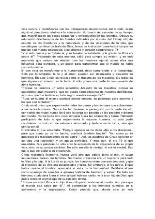vida oscura e identificarse con los trabajadores desconocidos del mundo, Jesús
siguió el plan divino relativo a la educación. No buscó las escuelas de su tiempo,
que magnificaban las cosas pequeñas y empequeñecían las grandes. Obtuvo su
educación directamente de las fuentes indicadas por el cielo, del trabajo útil, del
estudio de las Escrituras y la naturaleza, y de las vicisitudes de la vida, que
constituyen los libros de texto de Dios, llenos de instrucción para todos los que los
buscan con manos dispuestas, ojos abiertos y corazón comprensivo. 78
"Y el niño crecía y se fortalecía, y se llenaba de sabiduría; y la gracia de Dios era
sobre él"* Preparado de esta manera, salió para cumplir su misión, y en todo
momento que estuvo en relación con los hombres ejerció sobre ellos una
influencia para bendecir, y un poder para transformar que el mundo no había
conocido nunca.
El que trata de transformar a la humanidad, debe comprender a la humanidad.
Solo por la simpatía, la fe y el amor, pueden ser alcanzados y elevados los
hombres. En esto Cristo se revela como el Maestro de los maestros: De todos los
que alguna vez vivieran en la tierra, él sólo posee una perfecta comprensión del
alma humana.
"Porque no tenemos un sumo sacerdote -Maestro de los maestros, porque los
sacerdotes eran maestros- que no pueda compadecerse de nuestras debilidades,
sino uno que fue tentado en todo según nuestra semejanza".*
"Pues en cuanto él mismo padeció siendo tentado, es poderoso para socorrer a
los que son tentados".*
Cristo es el único que experimentó todas las penas y tentaciones que sobrevienen
a los seres humanos. Nunca fue tan fieramente perseguido por la tentación otro
ser nacido de mujer; nunca llevó otro la carga tan pesada de los pecados y dolores
del mundo. Nunca hubo otro cuya simpatía fuera tan abarcante y tierna. Habiendo
participado de todo lo que experimenta la especie humana, no sólo podía
condolerse de todo el que estuviera abrumado y tentado en la lucha, sino que
sentía con él.
Practicaba lo que enseñaba. "Porque ejemplo os he dado -dijo a los discípulos-,
para que como yo os he hecho, vosotros también hagáis". "Así como yo he
guardado los mandamientos de mi padre".* Así, las palabras de Cristo tuvieron en
su vida una ilustración y un apoyo perfectas. Y más aún, él era 79 lo que
enseñaba. Sus palabras no sólo eran la expresión de la experiencia de su propia
vida, sino de su propio carácter. No sólo enseñó la verdad; él era la verdad. Eso
fue lo que dio poder a su enseñanza.
Cristo reprendía fielmente. Nunca vivió otro que odiara tanto el mal, ni cuyas
acusaciones fuesen tan terribles. Su misma presencia era un reproche para todo
lo falso y lo bajo. A la luz de su pureza, los hombres velan que eran impuros, y que
el propósito de su vida era despreciable y falso. Sin embargo, él los atraía. El que
había creado al hombre, apreciaba el valor de la humanidad. Delataba al mal
como enemigo de aquellos a quienes trataba de bendecir y salvar. En todo ser
humano, cualquiera fuera el nivel al cual hubiese caído, veía a un hijo de Dios, que
podía recobrar el privilegio de su relación divina.
"Porque no envió Dios a su hijo al mundo para condenar al mundo, sino para que
el mundo sea salvo por él".* Al contemplar a los hombres sumidos en el
sufrimiento y la degradación, Cristo percibió que, donde sólo se veía
 