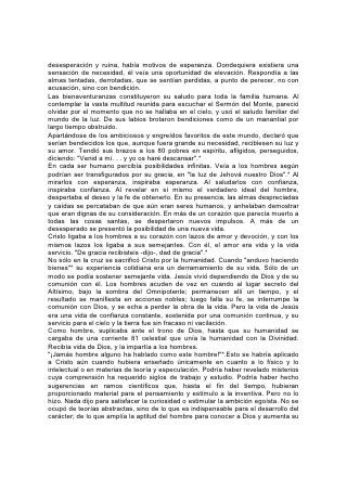 desesperación y ruina, había motivos de esperanza. Dondequiera existiera una
sensación de necesidad, él veía una oportunidad de elevación. Respondía a las
almas tentadas, derrotadas, que se sentían perdidas, a punto de perecer, no con
acusación, sino con bendición.
Las bienaventuranzas constituyeron su saludo para toda la familia humana. Al
contemplar la vasta multitud reunida para escuchar el Sermón del Monte, pareció
olvidar por el momento que no se hallaba en el cielo, y usó el saludo familiar del
mundo de la luz. De sus labios brotaron bendiciones como de un manantial por
largo tiempo obstruido.
Apartándose de los ambiciosos y engreídos favoritos de este mundo, declaró que
serían bendecidos los que, aunque fuera grande su necesidad, recibiesen su luz y
su amor. Tendió sus brazos a los 80 pobres en espíritu, afligidos, perseguidos,
diciendo: "Venid a mí. . . y yo os haré descansar".*
En cada ser humano percibía posibilidades infinitas. Veía a los hombres según
podrían ser transfigurados por su gracia, en "la luz de Jehová nuestro Dios".* Al
mirarlos con esperanza, inspiraba esperanza. Al saludarlos con confianza,
inspiraba confianza. Al revelar en sí mismo el verdadero ideal del hombre,
despertaba el deseo y la fe de obtenerlo. En su presencia, las almas despreciadas
y caídas se percataban de que aún eran seres humanos, y anhelaban demostrar
que eran dignas de su consideración. En más de un corazón que parecía muerto a
todas las cosas santas, se despertaron nuevos impulsos. A más de un
desesperado se presentó la posibilidad de una nueva vida.
Cristo ligaba a los hombres a su corazón con lazos de amor y devoción, y con los
mismos lazos los ligaba a sus semejantes. Con él, el amor era vida y la vida
servicio. "De gracia recibisteis -dijo-, dad de gracia".*
No sólo en la cruz se sacrificó Cristo por la humanidad. Cuando "anduvo haciendo
bienes"* su experiencia cotidiana era un derramamiento de su vida. Sólo de un
modo se podía sostener semejante vida. Jesús vivió dependiendo de Dios y de su
comunión con él. Los hombres acuden de vez en cuando al lugar secreto del
Altísimo, bajo la sombra del Omnipotente; permanecen allí un tiempo, y el
resultado se manifiesta en acciones nobles; luego falla su fe, se interrumpe la
comunión con Dios, y se echa a perder la obra de la vida. Pero la vida de Jesús
era una vida de confianza constante, sostenida por una comunión continua, y su
servicio para el cielo y la tierra fue sin fracaso ni vacilación.
Como hombre, suplicaba ante el trono de Dios, hasta que su humanidad se
cargaba de una corriente 81 celestial que unía la humanidad con la Divinidad.
Recibía vida de Dios, y la impartía a los hombres.
"¡Jamás hombre alguno ha hablado como este hombre!"*.Esto se habría aplicado
a Cristo aún cuando hubiera enseñado únicamente en cuanto a lo físico y lo
intelectual o en materias de teoría y especulación. Podría haber revelado misterios
cuya comprensión ha requerido siglos de trabajo y estudio. Podría haber hecho
sugerencias en ramos científicos que, hasta el fin del tiempo, hubieran
proporcionado material para el pensamiento y estímulo a la inventiva. Pero no lo
hizo. Nada dijo para satisfacer la curiosidad o estimular la ambición egoísta. No se
ocupó de teorías abstractas, sino de lo que es indispensable para el desarrollo del
carácter; de lo que amplía la aptitud del hombre para conocer a Dios y aumenta su
 