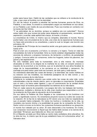 poder para hacer bien. Habló de las verdades que se refieren a la conducta de la
vida, y que unen al hombre con la eternidad.
En vez de inducir al pueblo a estudiar las teorías humanas acerca de Dios, su
Palabra, o sus obras, le enseñó a contemplarlo según se manifiesta en sus obras,
en su Palabra y por medio de sus providencias. Puso sus mentes en contacto con
la mente del Ser Infinito.
"Y se admiraban de su doctrina, porque su palabra era con autoridad".* Nunca
antes habló otro que tuviera tal poder para despertar el pensamiento, encender la
aspiración y suscitar cada aptitud del cuerpo, la mente y el alma.
La enseñanza de Cristo, lo mismo que su simpatía, abarcaba el mundo. Nunca
podrá haber una circunstancia de la vida, una crisis de la experiencia humana que
no haya sido prevista en su enseñanza, y para la cual no tengan una lección sus
principios. 82
Las palabras del Príncipe de los maestros serán una guía para sus colaboradores,
hasta el fin.
Para él eran uno el presente y el futuro, lo cercano y lo lejano. Tenía en vista las
necesidades de toda la humanidad. Ante su mente estaban desplegadas todas las
escenas de esfuerzo y progreso humanos, de tentación y conflicto, de perplejidad
y peligro. Conocía todos los corazones, todos los hogares, todos los placeres, los
gozos y las aspiraciones.
No sólo hablaba para toda la humanidad, sino a ella misma. Su mensaje
alcanzaba al niñito en la alegría de la mañana de su vida; al corazón ansioso e
inquieto de la juventud; a los hombres, que en la plenitud de sus años llevaban la
carga de la responsabilidad, a los ancianos en su debilidad y cansancio. Su
mensaje era para todos; para todo ser humano, de todo país y toda época.
Su enseñanza abarcaba las cosas del tiempo y la eternidad, las cosas visibles en
su relación con las invisibles, los incidentes pasajeros de la vida común, y los
solemnes sucesos de la vida futura.
Establecía la verdadera relación que existe entre las cosas de esta vida, como
subordinadas a las de interés eterno, pero no ignoraba su importancia. Enseñaba
que el cielo y la tierra están ligados, y que el conocimiento de la verdad divina
prepara mejor al hombre para desempeñar los deberes de la vida diaria.
Para él, nada carecía de propósito. Los juegos del niño, los trabajos del hombre,
los placeres, cuidados y dolores de la vida, eran medios que respondían a un fin:
la revelación de Dios para la elevación de la humanidad.
De sus labios la Palabra dé Dios llegaba a los corazones de los hombres con
poder y significado nuevos. Su enseñanza proyectó nueva luz sobre las cosas de
la creación. En la faz de la naturaleza se 83 vieron una vez más los resplandores
que el pecado había eclipsado. En todos los hechos e incidentes de la vida, se
revelaba una lección divina y la posibilidad de gozar de la compañía de Dios. El
Señor volvió a morar en la tierra; los corazones humanos percibieron su presencia;
el mundo fue rodeado por su amor. El cielo descendió a los hombres. En Cristo,
sus corazones reconocieron a Aquel que les había dado acceso a la ciencia de la
eternidad: "Emanuel, que traducido es: Dios con nosotros".
En el Maestro enviado por Dios halla su centro toda verdadera obra educativa. De
la obra de hoy, lo mismo que de la que estableció hace mil ochocientos años*, el
Salvador dice:
 