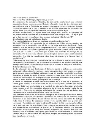 "Yo soy el primero y el último".
"Yo soy el Alfa y la Omega, el principio, y el fin"*
En presencia de semejante Maestro, de semejante oportunidad para obtener
educación divina, es una necedad buscar educación fuera de él, esforzarse por
ser sabio fuera de la Sabiduría; ser sincero mientras se rechaza la Verdad; buscar
iluminación aparte de la Luz, y existencia sin la Vida; apartarse del Manantial de
aguas vivas, y cavar cisternas rotas que no pueden contener agua.
He aquí, él invita aún: "Si alguno tiene sed, venga a mí, y beba.. El que cree en
mí, como dice la Escritura, de su interior correrán ríos de agua viva". "El agua que
yo le daré será en él una fuente de agua que salte para vida eterna".* 84
Una Ilustración de los Métodos de Cristo
"He manifestado tu nombre a los hombres que del mundo me diste".
LA ILUSTRACION más completa de los métodos de Cristo como maestro, se
encuentra en la educación que él dio a los doce primeros discípulos. Esos
hombres debían llevar pesadas responsabilidades. Los había escogido porque
podía infundirles su Espíritu y prepararlos para impulsar su obra en la tierra una
vez que él se fuera. A ellos más que a nadie les concedió la ventaja de su
compañía. Por medio de su relación personal dejó su sello en estos colaboradores
escogidos. "La vida fue manifestada -dice Juan, el amado-, y la hemos visto, y
testificamos".*
Solamente por medio de una comunión tal -la comunión de la mente con la mente,
del corazón con el corazón, de lo humano con lo divino-, se puede transmitir esa
energía vivificadora, transmisión que constituye la obra de la verdadera educación.
Sólo la vida engendra vida.
En la educación de sus discípulos, el Salvador siguió el sistema de educación
establecido al principio. Los primeros doce escogidos, junto con unos pocos que,
para atender sus necesidades, estaban de vez en cuando en relación con ellos,
formaban la familia de Jesús. Estaban con él en la casa, junto 85 a la mesa, en la
intimidad, en el campo. Lo acompañaban en sus viajes, compartían sus pruebas y
tareas y, hasta donde podían, participaban de su trabajo.
A veces les enseñaba cuando estaban sentados en la ladera de la montaña; a
veces, junto al mar, o desde la barca de un pescador; otras, cuando iban por el
camino. Cada vez que hablaba a la multitud, los discípulos formaban el círculo
más cercano a él. Se agolpaban alrededor de él para no perder nada de su
instrucción. Eran oidores atentos, anhelosos de comprender las verdades que
debían enseñar en todos los países y todos los tiempos.
Los primeros alumnos de Jesús fueron escogidos de entre el pueblo común. Estos
pescadores de Galilea eran hombres humildes, sin instrucción; no conocían ni la
erudición ni las costumbres de los rabinos, sino la severa disciplina del trabajo
rudo. Eran hombres de capacidad innata y de espíritu dócil, que podían ser
instruidos y formados para hacer la obra del Salvador. En las vocaciones humildes
de la vida hay más de un trabajador que prosigue pacientemente con la rutina de
sus tareas diarias, inconsciente de que hay en él facultades latentes que, puestas
en acción, lo colocarían entre los grandes dirigentes del mundo. Así eran los
hombres que el Salvador llamó para que fueran sus colaboradores. Y tuvieron la
ventaja de gozar de tres años de educación, dirigida por el más grande Educador
que haya tenido el mundo.
 