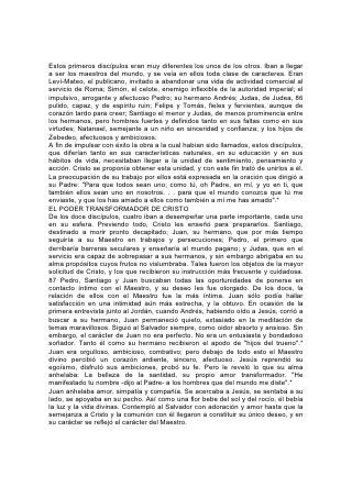 Estos primeros discípulos eran muy diferentes los unos de los otros. Iban a llegar
a ser los maestros del mundo, y se veía en ellos toda clase de caracteres. Eran
Leví-Mateo, el publicano, invitado a abandonar una vida de actividad comercial al
servicio de Roma; Simón, el celote, enemigo inflexible de la autoridad imperial; el
impulsivo, arrogante y afectuoso Pedro; su hermano Andrés; Judas, de Judea, 86
pulido, capaz, y de espíritu ruin; Felipe y Tomás, fieles y fervientes, aunque de
corazón tardo para creer; Santiago el menor y Judas, de menos prominencia entre
los hermanos, pero hombres fuertes y definidos tanto en sus faltas como en sus
virtudes; Natanael, semejante a un niño en sinceridad y confianza; y los hijos de
Zebedeo, afectuosos y ambiciosos.
A fin de impulsar con éxito la obra a la cual habían sido llamados, estos discípulos,
que diferían tanto en sus características naturales, en su educación y en sus
hábitos de vida, necesitaban llegar a la unidad de sentimiento, pensamiento y
acción. Cristo se proponía obtener esta unidad, y con este fin trató de unirlos a él.
La preocupación de su trabajo por ellos está expresada en la oración que dirigió a
su Padre: "Para que todos sean uno; como tú, oh Padre, en mí, y yo en ti, que
también ellos sean uno en nosotros. . . para que el mundo conozca que tú me
enviaste, y que los has amado a ellos como también a mí me has amado".*
EL PODER TRANSFORMADOR DE CRISTO
De los doce discípulos, cuatro iban a desempeñar una parte importante, cada uno
en su esfera. Previendo todo, Cristo les enseñó para prepararlos. Santiago,
destinado a morir pronto decapitado; Juan, su hermano, que por más tiempo
seguiría a su Maestro en trabajos y persecuciones; Pedro, el primero que
derribaría barreras seculares y enseñaría al mundo pagano; y Judas, que en el
servicio era capaz de sobrepasar a sus hermanos, y sin embargo abrigaba en su
alma propósitos cuyos frutos no vislumbraba. Tales fueron los objetos de la mayor
solicitud de Cristo, y los que recibieron su instrucción más frecuente y cuidadosa.
87 Pedro, Santiago y Juan buscaban todas las oportunidades de ponerse en
contacto íntimo con el Maestro, y su deseo les fue otorgado. De los doce, la
relación de ellos con el Maestro fue la más íntima. Juan sólo podía hallar
satisfacción en una intimidad aún más estrecha, y la obtuvo. En ocasión de la
primera entrevista junto al Jordán, cuando Andrés, habiendo oído a Jesús, corrió a
buscar a su hermano, Juan permaneció quieto, extasiado en la meditación de
temas maravillosos. Siguió al Salvador siempre, como oidor absorto y ansioso. Sin
embargo, el carácter de Juan no era perfecto. No era un entusiasta y bondadoso
soñador. Tanto él como su hermano recibieron el apodo de "hijos del trueno".*
Juan era orgulloso, ambicioso, combativo; pero debajo de todo esto el Maestro
divino percibió un corazón ardiente, sincero, afectuoso. Jesús reprendió su
egoísmo, disfrutó sus ambiciones, probó su fe. Pero le reveló lo que su alma
anhelaba: La belleza de la santidad, su propio amor transformador. "He
manifestado tu nombre -dijo al Padre- a los hombres que del mundo me diste".*
Juan anhelaba amor, simpatía y compañía. Se acercaba a Jesús, se sentaba a su
lado, se apoyaba en su pecho. Así como una flor bebe del sol y del rocío, él bebía
la luz y la vida divinas. Contempló al Salvador con adoración y amor hasta que la
semejanza a Cristo y la comunión con él llegaron a constituir su único deseo, y en
su carácter se reflejó el carácter del Maestro.
 