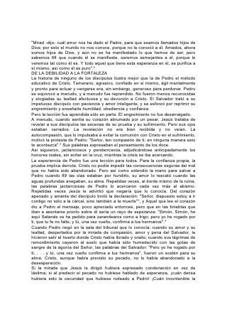 "Mirad -dijo- cuál amor nos ha dado el Padre, para que seamos llamados hijos de
Dios; por esto el mundo no nos conoce, porque no le conoció a él. Amados, ahora
somos hijos de Dios, y aún no se ha manifestado lo que hemos de ser; pero
sabemos 88 que cuando él se manifieste, seremos semejantes a él, porque le
veremos tal como él es. Y todo aquel que tiene esta esperanza en él, se purifica a
sí mismo, así como él es puro".*
DE LA DEBILIDAD A LA FORTALEZA
La historia de ninguno de los discípulos ilustra mejor que la de Pedro el método
educativo de Cristo. Temerario, agresivo, confiado en sí mismo, ágil mentalmente
y pronto para actuar y vengarse era, sin embargo, generoso para perdonar. Pedro
se equivocó a menudo, y a menudo fue reprendido. No fueron menos reconocidas
y elogiadas su lealtad afectuosa y su devoción a Cristo. El Salvador trató a su
impetuoso discípulo con paciencia y amor inteligente, y se esforzó por reprimir su
engreimiento y enseñarle humildad, obediencia y confianza.
Pero la lección fue aprendida sólo en parte. El engreimiento no fue desarraigado.
A menudo, cuando sentía su corazón abrumado por un pesar, Jesús trataba de
revelar a sus discípulos las escenas de su prueba y su sufrimiento. Pero sus ojos
estaban cerrados. La revelación no era bien recibida y no veían. La
autocompasión, que lo impulsaba a evitar la comunión con Cristo en el sufrimiento,
motivó la protesta de Pedro: "Señor, ten compasión de ti; en ninguna manera esto
te acontezca".* Sus palabras expresaban el pensamiento de los doce.
Así siguieron, jactanciosos y pendencieros, adjudicándose anticipadamente los
honores reales, sin soñar en la cruz, mientras la crisis se iba acercando.
La experiencia de Pedro fue una lección para todos. Para la confianza propia, la
prueba implica derrota. Cristo no podía impedir las consecuencias seguras del mal
que no había sido abandonado. Pero así como extendió la mano para salvar a
Pedro cuando 89 las olas estaban por hundirlo, su amor lo rescató cuando las
aguas profundas anegaban, su alma. Repetidas veces, al borde mismo de la ruina,
las palabras jactanciosas de Pedro lo acercaron cada vez más al abismo.
Repetidas veces Jesús le advirtió que negaría que lo conocía. Del corazón
apenado y amante del discípulo brotó la declaración: "Señor, dispuesto estoy a ir
contigo no sólo a la cárcel, sino también a la muerte"*, y Aquel que lee el corazón
dio a Pedro el mensaje, poco apreciado entonces, pero que en las tinieblas que
iban a asentarse pronto sobre él sería un rayo de esperanza: "Simón, Simón, he
aquí Satanás os ha pedido para zarandearos como a trigo; pero yo he rogado por
ti, que tu fe no falte; y tú, una vez vuelto, confirma a tus hermanos".*
Cuando Pedro negó en la sala del tribunal que lo conocía; cuando su amor y su
lealtad, despertados por la mirada de compasión, amor y pena del Salvador, le
hicieron salir al huerto donde Cristo había llorado y orado; cuando sus lágrimas de
remordimiento cayeron al suelo que había sido humedecido con las gotas de
sangre de la agonía del Señor, las palabras del Salvador: "Pero yo he rogado por
ti; . . . y tú, una vez vuelto confirma a tus hermanos", fueron un sostén para su
alma. Cristo, aunque había previsto su pecado, no lo había abandonado a la
desesperación.
Si la mirada que Jesús le dirigió hubiera expresado condenación en vez de
lástima; si al predecir el pecado no hubiese hablado de esperanza, ¡cuán densa
hubiera sido la oscuridad que hubiese rodeado a Pedro! ¡Cuán incontenible la
 