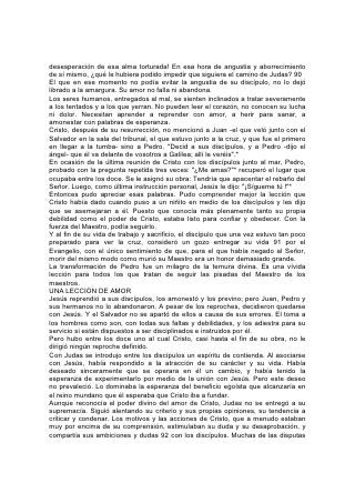 desesperación de esa alma torturada! En esa hora de angustia y aborrecimiento
de sí mismo, ¿qué le hubiera podido impedir que siguiera el camino de Judas? 90
El que en ese momento no podía evitar la angustia de su discípulo, no lo dejó
librado a la amargura. Su amor no falla ni abandona.
Los seres humanos, entregados al mal, se sienten inclinados a tratar severamente
a los tentados y a los que yerran. No pueden leer el corazón, no conocen su lucha
ni dolor. Necesitan aprender a reprender con amor, a herir para sanar, a
amonestar con palabras de esperanza.
Cristo, después de su resurrección, no mencionó a Juan -el que veló junto con el
Salvador en la sala del tribunal, el que estuvo junto a la cruz, y que fue el primero
en llegar a la tumba- sino a Pedro. "Decid a sus discípulos, y a Pedro -dijo el
ángel- que él va delante de vosotros a Galilea; allí le veréis".*
En ocasión de la última reunión de Cristo con los discípulos junto al mar, Pedro,
probado con la pregunta repetida tres veces: "¿Me amas?"* recuperó el lugar que
ocupaba entre los doce. Se le asignó su obra: Tendría que apacentar el rebaño del
Señor. Luego, como última instrucción personal, Jesús le dijo: "¡Sígueme tú !"*
Entonces pudo apreciar esas palabras. Pudo comprender mejor la lección que
Cristo había dado cuando puso a un niñito en medio de los discípulos y les dijo
que se asemejaran a él. Puesto que conocía más plenamente tanto su propia
debilidad como el poder de Cristo, estaba listo para confiar y obedecer. Con la
fuerza del Maestro, podía seguirlo.
Y al fin de su vida de trabajo y sacrificio, el discípulo que una vez estuvo tan poco
preparado para ver la cruz, consideró un gozo entregar su vida 91 por el
Evangelio, con el único sentimiento de que, para el que había negado al Señor,
morir del mismo modo como murió su Maestro era un honor demasiado grande.
La transformación de Pedro fue un milagro de la ternura divina. Es una vívida
lección para todos los que tratan de seguir las pisadas del Maestro de los
maestros.
UNA LECCIÓN DE AMOR
Jesús reprendió a sus discípulos, los amonestó y los previno; pero Juan, Pedro y
sus hermanos no lo abandonaron. A pesar de los reproches, decidieron quedarse
con Jesús. Y el Salvador no se apartó de ellos a causa de sus errores. El toma a
los hombres como son, con todas sus faltas y debilidades, y los adiestra para su
servicio si están dispuestos a ser disciplinados e instruidos por él.
Pero hubo entre los doce uno al cual Cristo, casi hasta el fin de su obra, no le
dirigió ningún reproche definido.
Con Judas se introdujo entre los discípulos un espíritu de contienda. Al asociarse
con Jesús, había respondido a la atracción de su carácter y su vida. Había
deseado sinceramente que se operara en él un cambio, y había tenido la
esperanza de experimentarlo por medio de la unión con Jesús. Pero este deseo
no prevaleció. Lo dominaba la esperanza del beneficio egoísta que alcanzaría en
el reino mundano que él esperaba que Cristo iba a fundar.
Aunque reconocía el poder divino del amor de Cristo, Judas no se entregó a su
supremacía. Siguió alentando su criterio y sus propias opiniones, su tendencia a
criticar y condenar. Los motivos y las acciones de Cristo, que a menudo estaban
muy por encima de su comprensión, estimulaban su duda y su desaprobación, y
compartía sus ambiciones y dudas 92 con los discípulos. Muchas de las disputas
 
