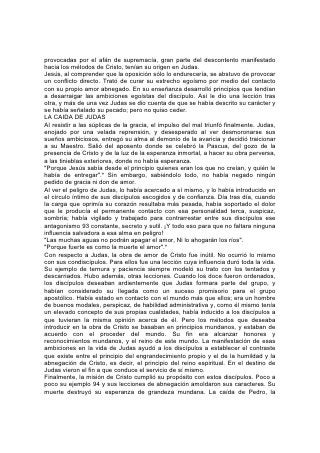 provocadas por el afán de supremacía, gran parte del descontento manifestado
hacia los métodos de Cristo, tenían su origen en Judas.
Jesús, al comprender que la oposición sólo lo endurecería, se abstuvo de provocar
un conflicto directo. Trató de curar su estrecho egoísmo por medio del contacto
con su propio amor abnegado. En su enseñanza desarrolló principios que tendían
a desarraigar las ambiciones egoístas del discípulo. Así le dio una lección tras
otra, y más de una vez Judas se dio cuenta de que se había descrito su carácter y
se había señalado su pecado; pero no quiso ceder.
LA CAIDA DE JUDAS
Al resistir a las súplicas de la gracia, el impulso del mal triunfó finalmente. Judas,
enojado por una velada reprensión, y desesperado al ver desmoronarse sus
sueños ambiciosos, entregó su alma al demonio de la avaricia y decidió traicionar
a su Maestro. Salió del aposento donde se celebró la Pascua, del gozo de la
presencia de Cristo y de la luz de la esperanza inmortal, a hacer su obra perversa,
a las tinieblas exteriores, donde no había esperanza.
"Porque Jesús sabía desde el principio quienes eran los que no creían, y quién le
había de entregar".* Sin embargo, sabiéndolo todo, no había negado ningún
pedido de gracia ni don de amor.
Al ver el peligro de Judas, lo había acercado a sí mismo, y lo había introducido en
el círculo íntimo de sus discípulos escogidos y de confianza. Día tras día, cuando
la carga que oprimía su corazón resultaba más pesada, había soportado el dolor
que le producía el permanente contacto con esa personalidad terca, suspicaz,
sombría; había vigilado y trabajado para contrarrestar entre sus discípulos ese
antagonismo 93 constante, secreto y sutil. ¡Y todo eso para que no faltara ninguna
influencia salvadora a esa alma en peligro!
"Las muchas aguas no podrán apagar el amor, Ni lo ahogarán los ríos".
"Porque fuerte es como la muerte el amor".*
Con respecto a Judas, la obra de amor de Cristo fue inútil. No ocurrió lo mismo
con sus condiscípulos. Para ellos fue una lección cuya influencia duró toda la vida.
Su ejemplo de ternura y paciencia siempre modeló su trato con los tentados y
descarriados. Hubo además, otras lecciones. Cuando los doce fueron ordenados,
los discípulos deseaban ardientemente que Judas formara parte del grupo, y
habían considerado su llegada como un suceso promisorio para el grupo
apostólico. Había estado en contacto con el mundo más que ellos; era un hombre
de buenos modales, perspicaz, de habilidad administrativa y, como él mismo tenía
un elevado concepto de sus propias cualidades, había inducido a los discípulos a
que tuvieran la misma opinión acerca de él. Pero los métodos que deseaba
introducir en la obra de Cristo se basaban en principios mundanos, y estaban de
acuerdo con el proceder del mundo. Su fin era alcanzar honores y
reconocimientos mundanos, y el reino de este mundo. La manifestación de esas
ambiciones en la vida de Judas ayudó a los discípulos a establecer el contraste
que existe entre el principio del engrandecimiento propio y el de la humildad y la
abnegación de Cristo, es decir, el principio del reino espiritual. En el destino de
Judas vieron el fin a que conduce el servicio de sí mismo.
Finalmente, la misión de Cristo cumplió su propósito con estos discípulos. Poco a
poco su ejemplo 94 y sus lecciones de abnegación amoldaron sus caracteres. Su
muerte destruyó su esperanza de grandeza mundana. La caída de Pedro, la
 