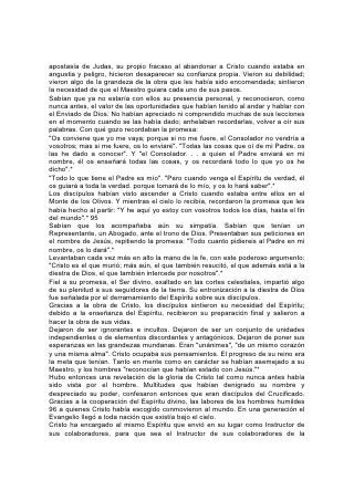 apostasía de Judas, su propio fracaso al abandonar a Cristo cuando estaba en
angustia y peligro, hicieron desaparecer su confianza propia. Vieron su debilidad;
vieron algo de la grandeza de la obra que les había sido encomendada; sintieron
la necesidad de que el Maestro guiara cada uno de sus pasos.
Sabían que ya no estaría con ellos su presencia personal, y reconocieron, como
nunca antes, el valor de las oportunidades que habían tenido al andar y hablar con
el Enviado de Dios. No habían apreciado ni comprendido muchas de sus lecciones
en el momento cuando se las había dado; anhelaban recordarlas, volver a oír sus
palabras. Con qué gozo recordaban la promesa:
"Os conviene que yo me vaya; porque si no me fuere, el Consolador no vendría a
vosotros; mas si me fuere, os lo enviaré". "Todas las cosas que oí de mi Padre, os
las he dado a conocer". Y "el Consolador. . . a quien el Padre enviará en mi
nombre, él os enseñará todas las cosas, y os recordará todo lo que yo os he
dicho".*
"Todo lo que tiene el Padre es mío". "Pero cuando venga el Espíritu de verdad, él
os guiará a toda la verdad. porque tomará de lo mío, y os lo hará saber".*
Los discípulos habían visto ascender a Cristo cuando estaba entre ellos en el
Monte de los Olivos. Y mientras el cielo lo recibía, recordaron la promesa que les
había hecho al partir: "Y he aquí yo estoy con vosotros todos los días, hasta el fin
del mundo".* 95
Sabían que los acompañaba aún su simpatía. Sabían que tenían un
Representante, un Abogado, ante el trono de Dios. Presentaban sus peticiones en
el nombre de Jesús, repitiendo la promesa: "Todo cuanto pidiereis al Padre en mi
nombre, os lo dará".*
Levantaban cada vez más en alto la mano de la fe, con este poderoso argumento:
"Cristo es el que murió; más aún, el que también resucitó, el que además está a la
diestra de Dios, el que también intercede por nosotros".*
Fiel a su promesa, el Ser divino, exaltado en las cortes celestiales, impartió algo
de su plenitud a sus seguidores de la tierra. Su entronización a la diestra de Dios
fue señalada por el derramamiento del Espíritu sobre sus discípulos.
Gracias a la obra de Cristo, los discípulos sintieron su necesidad del Espíritu;
debido a la enseñanza del Espíritu, recibieron su preparación final y salieron a
hacer la obra de sus vidas.
Dejaron de ser ignorantes e incultos. Dejaron de ser un conjunto de unidades
independientes o de elementos discordantes y antagónicos. Dejaron de poner sus
esperanzas en las grandezas mundanas. Eran "unánimes", "de un mismo corazón
y una misma alma". Cristo ocupaba sus pensamientos. El progreso de su reino era
la meta que tenían. Tanto en mente como en carácter se habían asemejado a su
Maestro, y los hombres "reconocían que habían estado con Jesús."*
Hubo entonces una revelación de la gloria de Cristo tal como nunca antes había
sido vista por el hombre. Multitudes que habían denigrado su nombre y
despreciado su poder, confesaron entonces que eran discípulos del Crucificado.
Gracias a la cooperación del Espíritu divino, las labores de los hombres humildes
96 a quienes Cristo había escogido conmovieron al mundo. En una generación el
Evangelio llegó a toda nación que existía bajo el cielo.
Cristo ha encargado al mismo Espíritu que envió en su lugar como Instructor de
sus colaboradores, para que sea el Instructor de sus colaboradores de la
 