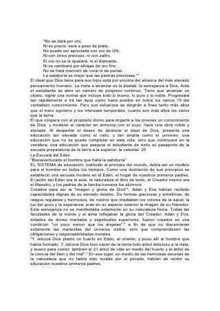 "No se dará por oro,
       Ni su precio. será a peso de plata..
       No puede ser apreciada con oro de Ofir,
       Ni con ónice precioso, ni con zafiro.
       El oro no se le igualará, ni el diamante,
       Ni se cambiará por alhajas de oro fino.
       No se hará mención de coral ni de perlas.
       La sabiduría es mejor que las piedras preciosas."*
El ideal que Dios tiene para sus hijos está por encima del alcance del más elevado
pensamiento humano. La meta a alcanzar es la piedad, la semejanza a Dios. Ante
el estudiante se abre un camino de progreso continuo. Tiene que alcanzar un
objeto, lograr una norma que incluye todo lo bueno, lo puro y lo noble. Progresará
tan rápidamente e irá tan lejos como fuere posible en todos los ramos 19 del
verdadero conocimiento. Pero sus esfuerzos se dirigirán a fines tanto más altos
que el mero egoísmo y los intereses temporales, cuanto son más altos los cielos
que la tierra.
El que coopera con el propósito divino para impartir a los jóvenes un conocimiento
de Dios, y modelar el carácter en armonía con el suyo, hace una obra noble y
elevada. Al despertar el deseo de alcanzar el ideal de Dios, presenta una
educación tan elevada como el cielo, y tan amplia como el universo; una
educación que no se puede completar en esta vida, sino que continuará en la
venidera; una educación que asegura al estudiante de éxito su pasaporte de la
escuela preparatoria de la tierra a la superior, la celestial. 20
La Escuela del Edén
"Bienaventurado el hombre que halla la sabiduría"
EL SISTEMA de educación, instituido al principio del mundo, debía ser un modelo
para el hombre en todos los tiempos. Como una ilustración de sus principios se
estableció una escuela modelo en el Edén, el hogar de nuestros primeros padres.
El jardín del Edén era el aula, la naturaleza el libro de texto, el Creador mismo era
el Maestro, y los padres de la familia humana los alumnos.
Creados para ser la "imagen y gloria de Dios"*, Adán y Eva habían recibido
capacidades dignas de su elevado destino. De formas graciosas y simétricas, de
rasgos regulares y hermosos, de rostros que irradiaban los colores de la salud, la
luz del gozo y la esperanza, eran en su aspecto exterior la imagen de su Hacedor.
Esta semejanza no se manifestaba solamente en su naturaleza física. Todas las
facultades de la mente y el alma reflejaban la gloria del Creador. Adán y Eva,
dotados de dones mentales y espirituales superiores, fueron creados en una
condición "un poco menor que los ángeles",* a fin de que no discernieran
solamente las maravillas del universo visible, sino que comprendiesen las
obligaciones y responsabilidades morales.
"Y Jehová Dios plantó un huerto en Edén, al oriente; y puso allí al hombre que
había formado. Y Jehová Dios hizo nacer de la tierra todo árbol delicioso a la vista,
y bueno para comer; también el 21 árbol de vida en medio del huerto y el árbol de
la ciencia del bien y del mal".* En ese lugar, en medio de las hermosas escenas de
la naturaleza que no había sido tocada por el pecado, habían de recibir su
educación nuestros primeros padres.
 